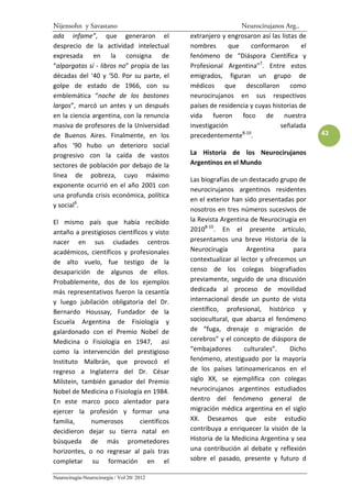 Nijensohn y Savastano                                          Neurocirujanos Arg..
ada infame”, que generaron el                extranjero y engrosaron así las listas de
desprecio de la actividad intelectual        nombres       que     conformaron       el
expresada en la consigna de                  fenómeno de “Diáspora Científica y
“alpargatas sí - libros no” propia de las    Profesional Argentina”7. Entre estos
décadas del ‘40 y ‘50. Por su parte, el      emigrados, figuran un grupo de
golpe de estado de 1966, con su              médicos que descollaron como
emblemática “noche de los bastones           neurocirujanos en sus respectivos
largos”, marcó un antes y un después         países de residencia y cuyas historias de
en la ciencia argentina, con la renuncia     vida    fueron    foco de nuestra
masiva de profesores de la Universidad       investigación                   señalada
de Buenos Aires. Finalmente, en los          precedentemente . 8-10                       43
años ‘90 hubo un deterioro social
progresivo con la caída de vastos            La Historia de los Neurocirujanos
sectores de población por debajo de la       Argentinos en el Mundo
línea de pobreza, cuyo máximo
                                             Las biografías de un destacado grupo de
exponente ocurrió en el año 2001 con
                                             neurocirujanos argentinos residentes
una profunda crisis económica, política
                                             en el exterior han sido presentadas por
y social6.
                                             nosotros en tres números sucesivos de
El mismo país que había recibido             la Revista Argentina de Neurocirugía en
antaño a prestigiosos científicos y visto    20108-10. En el presente artículo,
nacer en sus ciudades centros                presentamos una breve Historia de la
académicos, científicos y profesionales      Neurocirugía        Argentina      para
de alto vuelo, fue testigo de la             contextualizar al lector y ofrecemos un
desaparición de algunos de ellos.            censo de los colegas biografiados
Probablemente, dos de los ejemplos           previamente, seguido de una discusión
más representativos fueron la cesantía       dedicada al proceso de movilidad
y luego jubilación obligatoria del Dr.       internacional desde un punto de vista
Bernardo Houssay, Fundador de la             científico, profesional, histórico y
Escuela Argentina de Fisiología y            sociocultural, que abarca el fenómeno
galardonado con el Premio Nobel de           de “fuga, drenaje o migración de
Medicina o Fisiología en 1947, así           cerebros” y el concepto de diáspora de
como la intervención del prestigioso         “embajadores       culturales”.   Dicho
Instituto Malbrán, que provocó el            fenómeno, atestiguado por la mayoría
regreso a Inglaterra del Dr. César           de los países latinoamericanos en el
Milstein, también ganador del Premio         siglo XX, se ejemplifica con colegas
Nobel de Medicina o Fisiología en 1984.      neurocirujanos argentinos estudiados
En este marco poco alentador para            dentro del fenómeno general de
ejercer la profesión y formar una            migración médica argentina en el siglo
familia,     numerosos         científicos   XX. Deseamos que este estudio
decidieron dejar su tierra natal en          contribuya a enriquecer la visión de la
búsqueda de más prometedores                 Historia de la Medicina Argentina y sea
horizontes, o no regresar al país tras       una contribución al debate y reflexión
completar su formación en el                 sobre el pasado, presente y futuro d

Neurocirugía-Neurocirurgia / Vol 20/ 2012
 