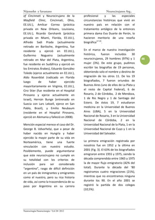 Nijensohn y Savastano                                          Neurocirujanos Arg..
of Cincinnati y Neurocirujano de la         profesional      y    las      especiales
Mayfield Clinic, Cincinnati, Ohio,          circunstancias históricas que vivió en
EE.UU.), Amílcar Correa (práctica           nuestro país en relación con el
privada en New Orleans, Louisiana,          tratamiento antálgico de la entonces
EE.UU.), Ricardo Gershanik (práctica        primera dama Eva Duarte de Perón, lo
privada en Miami, Florida, EE.UU.),         hacieron meritorio de una reseña
Alfredo Sadi Prada (actualmente             biográfica17-19.
retirado en Bariloche, Argentina, fue
residente y ejerció en EE.UU.),             En el marco de nuestra investigación
Guillermo     Nogueira     (actualmente     histórica,    fueron     incluidos    30
retirado en Mar del Plata, Argentina,       neurocirujanos, 29 hombres (97%) y 1        46
fue residente en Sudáfrica y ejerció en     mujer (3%). De este grupo, pudimos
los Emiratos Árabes), Eduardo González      escribir las biografías de 19 personas,
Toledo (ejerce actualmente en EE.UU.),      obteniendo solo el nombre y destino de
Aldo Rosenblat (radicado en Florida         migración de los otros 11. De los 19
luego       de       haber       ejercido   biografiados, 7 fueron oriundos de
mayoritariamente en Virginia, EE.UU.),      Buenos Aires (uno de ellos de La Plata y
Ciro Stier (fue residente en el Hospital    el resto de Capital Federal), 6 de
Pirovano y ejerce actualmente en            Rosario, 2 de Córdoba, 2 de Mendoza,
Israel), Hernán Bunge (entrenado en         1 de Rio Negro y 1 de Santiago del
Suecia con Lars Leksell, ejerce en San      Estero. De éstos 19, 7 estudiaron
Pablo, Brasil), y Emilio Neubaum            medicina en la Universidad de Buenos
(residente en el Hospital Pirovano,         Aires (UBA), 5 en la Universidad
ejerció en Alemania y falleció en 2008).    Nacional de Rosario, 3 en la Universidad
                                            Nacional de Córdoba, 2 en la
Mención especial merece el caso del Dr.     Universidad Nacional de la Plata, 1 en la
George B. Udvarhelyi, que a pesar de        Universidad Nacional de Cuyo y 1 en la
haber nacido en Hungría y haber             Universidad del Salvador.
ejercido la mayor parte de su vida en
Norteamérica, tiene una fuerte              La primera emigración registrada por
vinculación con nuestro estudio.            nosotros fue en 1952 y la última en
Posiblemente, puede argumentarse            2001 (Fig. 3). El 63% de los biografiados
que este neurocirujano no cumple en         emigraron entre 1955 y 1975, siendo la
su totalidad con los criterios de           década comprendida entre 1965 y 1975
inclusión     para    ser   considerado     la de mayor flujo emigratorio (42% del
“argentino”, rasgo de difícil definición    total). Durante la década del ‘80
en un país de inmigrantes y emigrantes      registramos cuatro migraciones (21%),
como el nuestro, pero su rica historia      mientras que no encontramos ninguna
de vida, así como la trascendencia de su    durante los 90. En el año 2001 se
paso por Argentina en su carrera            registró la partida de dos colegas
                                            (10,5%).




Neurocirugía-Neurocirurgia / Vol 20/ 2012
 