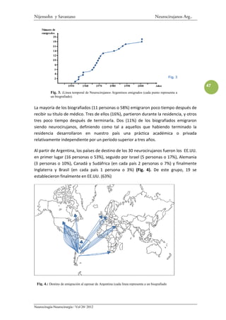 Nijensohn y Savastano                                                                 Neurocirujanos Arg..




                                                                                                  Fig. 3

                                                                                                             47
           Fig. 3. :Línea temporal de Neurocirujanos Argentinos emigrados (cada punto representa a
           un biografiado).


La mayoría de los biografiados (11 personas o 58%) emigraron poco tiempo después de
recibir su título de médico. Tres de ellos (16%), partieron durante la residencia, y otros
tres poco tiempo después de terminarla. Dos (11%) de los biografiados emigraron
siendo neurocirujanos, definiendo como tal a aquellos que habiendo terminado la
residencia desarrollaron en nuestro país una práctica académica o privada
relativamente independiente por un período superior a tres años.

Al partir de Argentina, los países de destino de los 30 neurocirujanos fueron los EE.UU.
en primer lugar (16 personas o 53%), seguido por Israel (5 personas o 17%), Alemania
(3 personas o 10%), Canadá y Sudáfrica (en cada país 2 personas o 7%) y finalmente
Inglaterra y Brasil (en cada país 1 persona o 3%) (Fig. 4). De este grupo, 19 se
establecieron finalmente en EE.UU. (63%)




 Fig. 4.: Destino de emigración al egresar de Argentina (cada línea representa a un biografiado




Neurocirugía-Neurocirurgia / Vol 20/ 2012
 