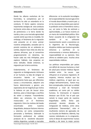 Nijensohn y Savastano                                          Neurocirujanos Arg..

DISCUSIÓN

Desde los albores evolutivos de los          diferencias en la evolución tecnológica
homínidos, la competencia por el             de la especialidad de neurocirugía entre
territorio ha sido un estandarte en la       el mundo desarrollado y nuestro país y
conducta. El Homo sapiens conserva           en los recursos disponibles para ejercer
importantes vestigios de esta conducta       la profesión entre el hemisferio norte y
territorial, entre ellas un fuerte sentido   sur, así como la falta de estímulo y
de pertenencia a la tierra donde ha          oportunidades, y un futuro incierto en
nacido y vive y una marcada agresividad      un marco de inestabilidad política. Otro    48
cuando siente que ésta es invadida. Sin      factor causante de la emigración fue
embargo, el fenómeno de la migración         también        el      no      suficiente
está presente en el reino animal:            reconocimiento social y económico en
nuestros antepasados, acosados por la        la Argentina de la Neurocirugía,
presión evolutiva de un ambiente en          disciplina médica que involucra grandes
cambio, dejaron hace miles de años las       esfuerzos     y    sacrificios  en     su
sabanas africanas, que al convertirse        entrenamiento e inmensa dedicación y
progresivamente en desiertos, las            responsabilidad en su ejercicio. Esto
hacían cada vez más inhóspitas, para         último es valedero para muchas otras
explorar hábitats más propicios en           especialidades médicas.
otras latitudes. Desde entonces, su
migración por la tierra continúa.            Las políticas emprendidas por países
                                             con déficit de recursos humanos a nivel
Evidentemente, el fenómeno de                de salud para reclutar médicos figuran
migración es biológicamente intrínseco       también entre        las causas     que
al ser humano. La idea de emigrar se         influyeron en el proceso migratorio. Al
encuentra      latente     en    nuestro     respecto, interesa recalcar que los
pensamiento hasta que, por diferentes        médicos argentinos, al igual que sus
causas y circunstancias, adquiere una        colegas latinoamericanos, fueron muy
fuerza determinante y genera una             bien conceptuados, tanto por su calidad
expectativa de tal magnitud que inclina      intelectual y nivel de formación
la balanza en pos de buscar otros            académica, así como por su calidez
destinos, pese al desarraigo y sacrificio    humana. Es interesante al respecto
de volver a empezar. Trascendentes           destacar que EE.UU. fue el país que
deben ser, entonces, los motivos             reclutó la mayor parte de nuestros
involucrados      en    el    fenómeno       biografiados     (63%).   Dicho     país
migratorio. Entre los motivos del éxodo      promovió      durante     décadas     la
encontrados         entre       nuestros     inmigración de médicos, entre otras
biografiados, destacan factores internos     profesiones “bienvenidas”, visto el
y externos, así como componentes             insuficiente número de egresados de
personales y familiares. Sobresale la        sus Escuelas de Medicina. Además, hay
formación profesional de calidad,            razones individuales en la emigración,
producto de la excelente educación           como el deseo de experimentar nuevos
médica Argentina, sumado a marcadas          desafíos y de tener la mejor carrera
Neurocirugía-Neurocirurgia / Vol 20/ 2012
 