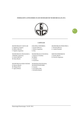FEDERACION LATINOAMERICANA DE SOCIEDADES DE NEUROCIRUGIA (FLANC)




                                                                                               5




____________________________________________________________________________________________


                                                CAPITULOS

NEUROCIRUGIA VASCULAR                  COLUMNA VERTEBRAL         NEUROCIRUGIA PEDIATRICA
E. Spagnulo (Uruguay)                  J. Soriano (México)       T. Herreda (México)
R. Ramos (México)                      J. Shilton (Argentina)    G. Aranda (Panamá)
F. Papalini (Argentina)                G. Broc

NEUROCIRUGIA ONCOLOGICA                NEUROCIRUGIA FUNCIONAL    NERVIOS PERIFERICOS
A Rabadán (Argentina)                  J. Espinoza (Colombia)    J. Guedes (Brasil)
G. Guinto (México)                     M. Baabor                 H. Giocolli (Argentina)
M. Rotta (Brasil)                      F. Jimenez
                                       S. Sacchetoni

NEUROCIRUGIA BASE CRANEO               NEUROTRAUMATOLOGIA,
R. Ramina (Brasil)                     NEUROINTENSIVISMO
M. Melgar (Perú)                       E. Guzman
P. Aguiar (Brasil)                     E. De Jongh (Cuba)
                                       J. Da Rocha (Brasil)




Neurocirugía-Neurocirurgia / Vol 20 / 2012
 