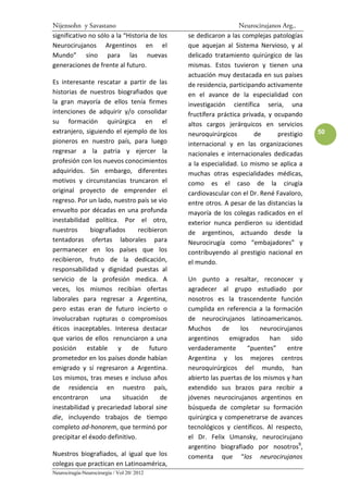 Nijensohn y Savastano                                            Neurocirujanos Arg..
significativo no sólo a la “Historia de los   se dedicaron a las complejas patologías
Neurocirujanos Argentinos en el               que aquejan al Sistema Nervioso, y al
Mundo” sino para las nuevas                   delicado tratamiento quirúrgico de las
generaciones de frente al futuro.             mismas. Estos tuvieron y tienen una
                                              actuación muy destacada en sus países
Es interesante rescatar a partir de las       de residencia, participando activamente
historias de nuestros biografiados que        en el avance de la especialidad con
la gran mayoría de ellos tenía firmes         investigación científica seria, una
intenciones de adquirir y/o consolidar        fructífera práctica privada, y ocupando
su formación quirúrgica en el                 altos cargos jerárquicos en servicios
extranjero, siguiendo el ejemplo de los       neuroquirúrgicos        de      prestigio   50
pioneros en nuestro país, para luego          internacional y en las organizaciones
regresar a la patria y ejercer la             nacionales e internacionales dedicadas
profesión con los nuevos conocimientos        a la especialidad. Lo mismo se aplica a
adquiridos. Sin embargo, diferentes           muchas otras especialidades médicas,
motivos y circunstancias truncaron el         como es el caso de la cirugía
original proyecto de emprender el             cardiovascular con el Dr. René Favaloro,
regreso. Por un lado, nuestro país se vio     entre otros. A pesar de las distancias la
envuelto por décadas en una profunda          mayoría de los colegas radicados en el
inestabilidad política. Por el otro,          exterior nunca perdieron su identidad
nuestros      biografiados      recibieron    de argentinos, actuando desde la
tentadoras ofertas laborales para             Neurocirugía como “embajadores” y
permanecer en los países que los              contribuyendo al prestigio nacional en
recibieron, fruto de la dedicación,           el mundo.
responsabilidad y dignidad puestas al
servicio de la profesión medica. A            Un punto a resaltar, reconocer y
veces, los mismos recibían ofertas            agradecer al grupo estudiado por
laborales para regresar a Argentina,          nosotros es la trascendente función
pero estas eran de futuro incierto o          cumplida en referencia a la formación
involucraban rupturas o compromisos           de neurocirujanos latinoamericanos.
éticos inaceptables. Interesa destacar        Muchos       de   los     neurocirujanos
que varios de ellos renunciaron a una         argentinos emigrados han             sido
posición estable y de futuro                  verdaderamente       “puentes”     entre
prometedor en los países donde habían         Argentina y los mejores centros
emigrado y sí regresaron a Argentina.         neuroquirúrgicos del mundo, han
Los mismos, tras meses e incluso años         abierto las puertas de los mismos y han
de residencia en nuestro país,                extendido sus brazos para recibir a
encontraron      una     situación      de    jóvenes neurocirujanos argentinos en
inestabilidad y precariedad laboral sine      búsqueda de completar su formación
die, incluyendo trabajos de tiempo            quirúrgica y compenetrarse de avances
completo ad-honorem, que terminó por          tecnológicos y científicos. Al respecto,
precipitar el éxodo definitivo.               el Dr. Felix Umansky, neurocirujano
                                              argentino biografiado por nosotros9,
Nuestros biografiados, al igual que los       comenta que “los neurocirujanos
colegas que practican en Latinoamérica,
Neurocirugía-Neurocirurgia / Vol 20/ 2012
 