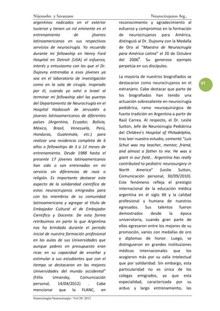 Nijensohn y Savastano                                          Neurocirujanos Arg..
argentinos radicados en el exterior         reconocimiento y agradecimiento al
tuvieron y tienen un rol eminente en el     esfuerzo y compromiso en la formación
entrenamiento          de       jóvenes     de neurocirujanos para América,
latinoamericanos en sus respectivos         distinguió al Dr. Dujovny con la Medalla
servicios de neurocirugía. Yo recuerdo      de Oro al “Maestro de Neurocirugía
durante mi fellowship en Henry Ford         para América Latina” el 20 de Octubre
Hospital en Detroit (USA) el esfuerzo,      del 20068. Su generoso ejemplo
interés y entusiasmo con los que el Dr.     perpetúa en sus discípulos.
Dujovny entrenaba a esos jóvenes ya
sea en el laboratorio de investigación      La mayoría de nuestros biografiados se
como en la sala de cirugía. Inspirado       destacaron como neurocirujanos en el         51
por él, cuando yo volví a Israel al         extranjero. Cabe destacar que parte de
terminar mi fellowship abrí las puertas     los biografiados han tenido una
del Departamento de Neurocirugía en el      actuación sobresaliente en neurocirugía
Hospital Hadassah de Jerusalén a            pediátrica, rama neuroquirúrgica de
jóvenes latinoamericanos de diferentes      fuerte tradición en Argentina a partir de
países (Argentina, Ecuador, Bolivia,        Raúl Carrea. Al respecto, el Dr. Leslie
México, Brasil, Venezuela, Perú,            Sutton, Jefe de Neurocirugía Pediátrica
Honduras, Guatemala, etc.) para             del Children's Hospital of Philadelphia,
realizar una residencia completa de 6       tras leer nuestro estudio, comentó “Luis
años o fellowships de 3 a 12 meses de       Schut was my teacher, mentor, friend,
entrenamiento. Desde 1988 hasta el          and almost a father to me. He was a
presente 17 jóvenes latinoamericanos        giant in our field... Argentina has really
han sido o son entrenados en mi             contributed to pediatric neurosurgery in
servicio sin diferencias de raza o          North      America”      (Leslie  Sutton,
religión. Es importante destacar este       Comunicación personal, 30/09/2010).
aspecto de la solidaridad científica de     Este fenómeno refleja el prestigio
estos neurocirujanos emigrados para         internacional de la educación médica
con los miembros de su comunidad            argentina en el siglo XX y la calidad
latinoamericana y agregar al título de      profesional y humana de nuestros
Embajador Cultural el de Embajador          egresados. Sus talentos fueron
Científico y Docente. De esta forma         demostrados        desde       la  época
retribuimos en parte lo que Argentina       universitaria, cuando gran parte de
nos ha brindado durante el periodo          ellos egresaron entre los mejores de su
inicial de nuestra formación profesional    promoción, varios con medallas de oro
en las aulas de sus Universidades que       y diplomas de honor. Luego, se
aunque pobres en presupuesto eran           distinguieron en grandes instituciones
ricas en su capacidad de enseñar y          médicas internacionales que los
estimular a sus estudiantes que con el      acogieron más por su valía intelectual
tiempo se destacaron en las mejores         que por solidaridad. Sin embargo, esta
Universidades del mundo occidental”         particularidad no es única de los
(Félix      Umansky,      Comunicación      colegas emigrados, ya que esta
personal,     14/04/2012)     .    Cabe     especialidad, caracterizada por su
mencionar que la FLANC, en                  arduo y largo entrenamiento, las

Neurocirugía-Neurocirurgia / Vol 20/ 2012
 