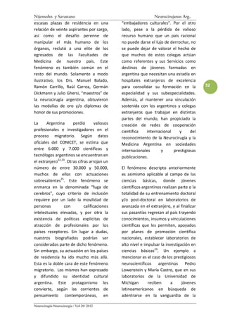 Nijensohn y Savastano                                            Neurocirujanos Arg..
escasas plazas de residencia en una             “embajadores culturales”. Por el otro
relación de veinte aspirantes por cargo,        lado, pese a la pérdida de valioso
así como el desafío perenne de                  recurso humano que un país racional
manipular el más humano de los                  no puede darse el lujo de derrochar, no
órganos, reclutó a una elite de los             se puede dejar de valorar el hecho de
egresados de las Facultades de                  que muchos de estos colegas actúan
Medicina de nuestro país. Este                  como referentes y sus Servicios como
fenómeno es también común en el                 destinos de jóvenes formados en
resto del mundo. Solamente a modo               argentina que necesitan una estadía en
ilustrativo, los Drs. Manuel Balado,            hospitales extranjeros de excelencia
Ramón Carrillo, Raúl Carrea, Germán             para consolidar su formación en la           52
Dickmann y Julio Ghersi, “maestros” de          especialidad y sus subespecialidades.
la neurocirugía argentina, obtuvieron           Además, al mantener una vinculación
las medallas de oro y/o diplomas de             sostenida con los argentinos y colegas
honor de sus promociones.                       extranjeros que trabajan en distintas
                                                partes del mundo, han propiciado la
La      Argentina      perdió        valiosos   creación de redes de cooperación
profesionales e investigadores en el            científica   internacional     y     del
proceso migratorio. Según datos                 reconocimiento de la Neurocirugía y la
oficiales del CONICET, se estima que            Medicina Argentina en sociedades
entre 6.000 y 7.000 científicos y               internacionales      y      prestigiosas
tecnólogos argentinos se encuentran en          publicaciones.
el extranjero22,23. Otras cifras arrojan un
número de entre 30.000 y 50.000,                El fenómeno descripto anteriormente
muchos de ellos con actuaciones                 es asimismo aplicable al campo de las
sobresalientes25. Este fenómeno se              ciencias básicas, donde jóvenes
enmarca en la denominada “fuga de               científicos argentinos realizan parte o la
cerebros”, cuyo criterio de inclusión           totalidad de su entrenamiento doctoral
requiere por un lado la movilidad de            y/o post-doctoral en laboratorios de
personas          con         calificaciones    avanzada en el extranjero, y al finalizar
intelectuales elevadas, y por otro la           sus pasantías regresan al país trayendo
existencia de políticas explícitas de           conocimientos, insumos y vinculaciones
atracción de profesionales por los              científicas que les permiten, apoyados
países receptores. Sin lugar a dudas,           por planes de promoción científica
nuestros biografiados podrían ser               nacionales, establecer laboratorios de
considerados parte de dicho fenómeno.           alto nivel e impulsar la investigación en
Sin embargo, su actuación en los países         ciencias básicas23. Un ejemplo a
de residencia ha ido mucho más allá.            mencionar es el caso de los prestigiosos
Esta es la doble cara de este fenómeno          neurocientíficos     argentinos     Pedro
migratorio. Los mismos han expresado            Lowenstein y María Castro, que en sus
y difundido su identidad cultural               laboratorios de la Universidad de
argentina. Este protagonismo los                Michigan       reciben      a     jóvenes
convierte, según las corrientes de              latinoamericanos en búsqueda de
pensamiento contemporáneas, en                  adentrarse en la vanguardia de la

Neurocirugía-Neurocirurgia / Vol 20/ 2012
 