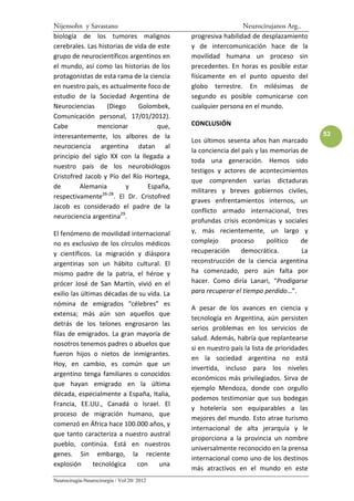 Nijensohn y Savastano                                          Neurocirujanos Arg..
biología de los tumores malignos             progresiva habilidad de desplazamiento
cerebrales. Las historias de vida de este    y de intercomunicación hace de la
grupo de neurocientíficos argentinos en      movilidad humana un proceso sin
el mundo, así como las historias de los      precedentes. En horas es posible estar
protagonistas de esta rama de la ciencia     físicamente en el punto opuesto del
en nuestro país, es actualmente foco de      globo terrestre. En milésimas de
estudio de la Sociedad Argentina de          segundo es posible comunicarse con
Neurociencias      (Diego      Golombek,     cualquier persona en el mundo.
Comunicación personal, 17/01/2012).
Cabe           mencionar              que,   CONCLUSIÓN
interesantemente, los albores de la                                                       53
                                             Los últimos sesenta años han marcado
neurociencia argentina datan al
                                             la conciencia del país y las memorias de
principio del siglo XX con la llegada a
                                             toda una generación. Hemos sido
nuestro país de los neurobiólogos
                                             testigos y actores de acontecimientos
Cristofred Jacob y Pío del Río Hortega,
                                             que comprenden varias dictaduras
de       Alemania          y      España,
                 26-28
                                             militares y breves gobiernos civiles,
respectivamente        . El Dr. Cristofred
                                             graves enfrentamientos internos, un
Jacob es considerado el padre de la
                                             conflicto armado internacional, tres
neurociencia argentina29.
                                             profundas crisis económicas y sociales
El fenómeno de movilidad internacional       y, más recientemente, un largo y
no es exclusivo de los círculos médicos      complejo      proceso      político   de
y científicos. La migración y diáspora       recuperación      democrática.        La
argentinas son un hábito cultural. El        reconstrucción de la ciencia argentina
mismo padre de la patria, el héroe y         ha comenzado, pero aún falta por
prócer José de San Martín, vivió en el       hacer. Como diría Lanari, “Prodigarse
exilio las últimas décadas de su vida. La    para recuperar el tiempo perdido…”.
nómina de emigrados “célebres” es
                                             A pesar de los avances en ciencia y
extensa; más aún son aquellos que
                                             tecnología en Argentina, aún persisten
detrás de los telones engrosaron las
                                             serios problemas en los servicios de
filas de emigrados. La gran mayoría de
                                             salud. Además, habría que replantearse
nosotros tenemos padres o abuelos que
                                             si en nuestro país la lista de prioridades
fueron hijos o nietos de inmigrantes.
                                             en la sociedad argentina no está
Hoy, en cambio, es común que un
                                             invertida, incluso para los niveles
argentino tenga familiares o conocidos
                                             económicos más privilegiados. Sirva de
que hayan emigrado en la última
                                             ejemplo Mendoza, donde con orgullo
década, especialmente a España, Italia,
                                             podemos testimoniar que sus bodegas
Francia, EE.UU., Canadá o Israel. El
                                             y hotelería son equiparables a las
proceso de migración humano, que
                                             mejores del mundo. Esto atrae turismo
comenzó en África hace 100.000 años, y
                                             internacional de alta jerarquía y le
que tanto caracteriza a nuestro austral
                                             proporciona a la provincia un nombre
pueblo, continúa. Está en nuestros
                                             universalmente reconocido en la prensa
genes. Sin embargo, la reciente
                                             internacional como uno de los destinos
explosión      tecnológica   con     una
                                             más atractivos en el mundo en este
Neurocirugía-Neurocirurgia / Vol 20/ 2012
 