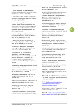 Nijensohn y Savastano                                                             Neurocirujanos Arg..
                                                          Months of the Illness of Eva Perón. World Neurosurg,
                                                          2011 Nov 7 [Epub ahead of print].
5. Panzeri de Rosell RL. Pio del Rio Hortega en
Buenos Aires. A 120 años de su nacimiento. Médicos        18. Nijensohn DE, Savastano LE, Kaplan AD, Laws ER,
y Medicina en la Historia; 1:19-24. 2002                  Jr., Cremaschi FE. Nuevos aportes sobre el
                                                          tratamiento neuroquirúrgico del dolor, ansiedad y
6. Tedesco JC. La ruptura en la Educación Argentina.      agitación en el caso médico de Eva Perón.
En: Ruptura y reconstrucción de la ciencia argentina.     Neurocirugía funcional antálgica en 1952.
2° edición. Pág 29-36. 2009                               NeuroTarget, 6:7-22. 2011

7. Nemirovsky A, Yoguel G. Renacimiento de                19. Nijensohn DE, Laws ER Jr, Savastano LE. George
Argentina a través de una Economía Basada en el           B. Udvarhelyi, 1920-2010. Neurotarget. Aceptado
Conocimiento, el rol de los profesionales argentinos      para publicación, Febrero 2012.
en el exterior. Buenos Aires, Instituto de Industria,
Universidad nacional de General Sarmiento, año            20. Affanni JM. Los Problemas del Investigador           55
2004, en www.littec.org.                                  Argentino. Medicina (Buenos Aires); 53:549-56. 1993

8. Savastano LE, Nijensohn DE. Historia de los            21. Lanari A. El éxodo de investigadores y otros
Neurocirujanos Argentinos en el Mundo. Primera            problemas conexos. Medicina (Buenos Aires);
parte. Rev Arg Neurocir; 24:71-9. 2010                    21:109-11. 1961

9. Savastano LE, Nijensohn DE. Historia de los            22. Autores varios. Ruptura y reconstrucción de la
Neurocirujanos Argentinos en el Mundo. Segunda            ciencia argentina. Ministerio de Ciencia, Tecnología e
parte. Rev Arg Neurocir; 24:117-127. 2010                 Innovación Productiva, Presidencia de la Nación.
                                                          Diciembre 2007.
10. Savastano LE, Nijensohn DE. Historia de los
Neurocirujanos Argentinos en el Mundo. Tercera            23. Diego Hurtado. La Ciencia Argentina, un proyecto
parte. Rev Arg Neurocir; 24:207-15. 2010                  inconcluso: 1930-2000. Editorial Edhasa (Buenos
                                                          Aires), Primera Edición, 2010.
11. Greenblatt SH. The Historiography of
Neurosurgery: Organizing Themes and                       25. Nijensohn DE. Reflexiones personales. Revista
Methodological Issues. En: Greenblatt SH, editor. A       Médica Universitaria 2011. Dirección URL del
History of Neurosurgery. In its scientific and            artículo: http://bdigital.uncu.edu.ar/4169.
professional context. Park Ridge (Illinois): The
American Association of Neurological Surgeons; p. 1-      25. Oteiza E. Drenaje de cerebros. Marco histórico y
26. 1997                                                  conceptual. REDES; 3:101-20. 1996

12. Carrillo R. La Neurocirugía en Argentina. Archivos    26. Orlando JA. La vida y obra de Christofredo Jakob.
de Neurocirugía; 1:6-24. 1944                             Electroneurobiología; 14:499-607. 1995

13. Turjanski L. Historia de la Neurocirugía Argentina.   27. Besada CH. Christofredo Jakob: Historia de la
Rev Arg Neurocir;18(S1): 1-18. 2004                       Escuela Neurobiológica Germano-argentina. Rev Arg
                                                          de Radiol; 74:133–9. 2010
14. Nijensohn DE. Manuel Balado (1897-1942), a
distinguished Mayo alumnus. Mayo Clin Proc;               28. Panzerí RL. Pío del Río Hortega en Buenos Aires.
49:256-8. 1974                                            A 120 años de su nacimiento. Médicos y Medicina en
                                                          la Historia; 1:19-24. 2002
15. Mezzadri JJ, Lemme Plaghos L. El Pionero Manuel
Balado. Rev Argent Neuroc; 18(S1):22-3. 2004              29. URL: http://www.konsulat-argentinien-
                                                          frankfurt.de/es/inicio/noticias/noticia-
16. Galafassi HD. Ernesto Patricio Dowling: un            completa/article/jakob-el-p.html
inciador de la Neurocirugía. Rev Argent Neuroc,
18(S1):24-6. 2004                                         30. Barrionuevo A. Argentina’s Napa Valley. The New
                                                          York Times, 18 de Noviembre 2010.
17. Nijensohn DE, Savastano LE, Kaplan AD, Laws ER,
Jr. New Evidence of Prefrontal Lobotomy in the Last       31. Lacey M. Arizona Cuts Financing for Transplant
                                                          Patients. The New York Times, 03 de Diciembre 2010.




Neurocirugía-Neurocirurgia / Vol 20/ 2012
 