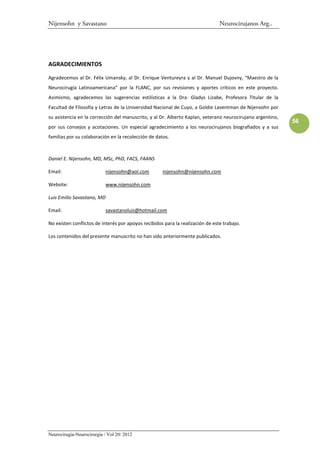 Nijensohn y Savastano                                                           Neurocirujanos Arg..




AGRADECIMIENTOS

Agradecemos al Dr. Félix Umansky, al Dr. Enrique Ventureyra y al Dr. Manuel Dujovny, “Maestro de la
Neurocirugía Latinoamericana” por la FLANC, por sus revisiones y aportes críticos en este proyecto.
Asimismo, agradecemos las sugerencias estilísticas a la Dra. Gladys Lizabe, Profesora Titular de la
Facultad de Filosofía y Letras de la Universidad Nacional de Cuyo, a Goldie Laventman de Nijensohn por
su asistencia en la corrección del manuscrito, y al Dr. Alberto Kaplan, veterano neurocirujano argentino,
                                                                                                            56
por sus consejos y acotaciones. Un especial agradecimiento a los neurocirujanos biografiados y a sus
familias por su colaboración en la recolección de datos.



Daniel E. Nijensohn, MD, MSc, PhD, FACS, FAANS

Email:                      nijensohn@aol.com        nijensohn@nijensohn.com

Website:                    www.nijensohn.com

Luis Emilio Savastano, MD

Email:                      savastanoluis@hotmail.com

No existen conflictos de interés por apoyos recibidos para la realización de este trabajo.

Los contenidos del presente manuscrito no han sido anteriormente publicados.




Neurocirugía-Neurocirurgia / Vol 20/ 2012
 