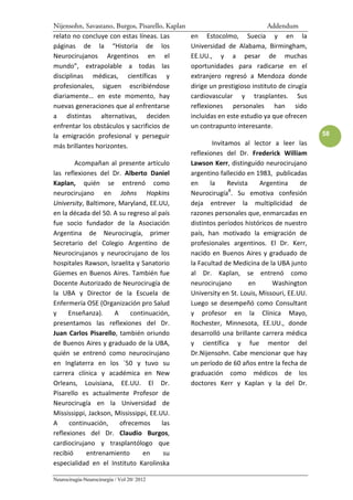 Nijensohn, Savastano, Burgos, Pisarello, Kaplan                               Addendum
relato no concluye con estas líneas. Las          en Estocolmo, Suecia y en la
páginas de la “Historia de los                    Universidad de Alabama, Birmingham,
Neurocirujanos Argentinos en el                   EE.UU., y a pesar de muchas
mundo”, extrapolable a todas las                  oportunidades para radicarse en el
disciplinas médicas, científicas y                extranjero regresó a Mendoza donde
profesionales, siguen escribiéndose               dirige un prestigioso instituto de cirugía
diariamente… en este momento, hay                 cardiovascular y trasplantes. Sus
nuevas generaciones que al enfrentarse            reflexiones personales han sido
a distintas alternativas, deciden                 incluidas en este estudio ya que ofrecen
enfrentar los obstáculos y sacrificios de         un contrapunto interesante.
la emigración profesional y perseguir                                                          58
más brillantes horizontes.                                Invitamos al lector a leer las
                                                  reflexiones del Dr. Frederick William
        Acompañan al presente artículo            Lawson Kerr, distinguido neurocirujano
las reflexiones del Dr. Alberto Daniel            argentino fallecido en 1983, publicadas
Kaplan, quién se entrenó como                     en     la     Revista    Argentina     de
                                                                8
neurocirujano en Johns Hopkins                    Neurocirugía . Su emotiva confesión
University, Baltimore, Maryland, EE.UU,           deja entrever la multiplicidad de
en la década del 50. A su regreso al país         razones personales que, enmarcadas en
fue socio fundador de la Asociación               distintos períodos históricos de nuestro
Argentina de Neurocirugía, primer                 país, han motivado la emigración de
Secretario del Colegio Argentino de               profesionales argentinos. El Dr. Kerr,
Neurocirujanos y neurocirujano de los             nacido en Buenos Aires y graduado de
hospitales Rawson, Israelita y Sanatorio          la Facultad de Medicina de la UBA junto
Güemes en Buenos Aires. También fue               al Dr. Kaplan, se entrenó como
Docente Autorizado de Neurocirugía de             neurocirujano         en     Washington
la UBA y Director de la Escuela de                University en St. Louis, Missouri, EE.UU.
Enfermería OSE (Organización pro Salud            Luego se desempeñó como Consultant
y    Enseñanza).      A     continuación,         y profesor en la Clínica Mayo,
presentamos las reflexiones del Dr.               Rochester, Minnesota, EE.UU., donde
Juan Carlos Pisarello, también oriundo            desarrolló una brillante carrera médica
de Buenos Aires y graduado de la UBA,             y científica y fue mentor del
quién se entrenó como neurocirujano               Dr.Nijensohn. Cabe mencionar que hay
en Inglaterra en los ´50 y tuvo su                un período de 60 años entre la fecha de
carrera clínica y académica en New                graduación como médicos de los
Orleans, Louisiana, EE.UU. El Dr.                 doctores Kerr y Kaplan y la del Dr.
Pisarello es actualmente Profesor de
Neurocirugía en la Universidad de
Mississippi, Jackson, Mississippi, EE.UU.
A     continuación,     ofrecemos      las
reflexiones del Dr. Claudio Burgos,
cardiocirujano y trasplantólogo que
recibió     entrenamiento       en      su
especialidad en el Instituto Karolinska

Neurocirugía-Neurocirurgia / Vol 20/ 2012
 