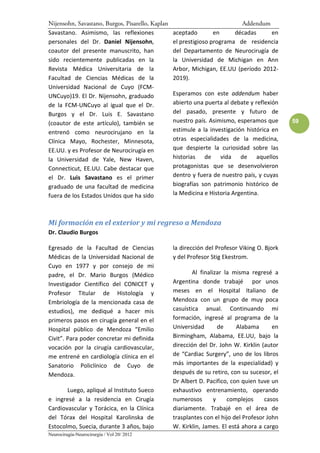 Nijensohn, Savastano, Burgos, Pisarello, Kaplan                            Addendum
Savastano. Asimismo, las reflexiones              aceptado        en     décadas     en
personales del Dr. Daniel Nijensohn,              el prestigioso programa de residencia
coautor del presente manuscrito, han              del Departamento de Neurocirugía de
sido recientemente publicadas en la               la Universidad de Michigan en Ann
Revista Médica Universitaria de la                Arbor, Michigan, EE.UU (período 2012-
Facultad de Ciencias Médicas de la                2019).
Universidad Nacional de Cuyo (FCM-
UNCuyo)19. El Dr. Nijensohn, graduado             Esperamos con este addendum haber
de la FCM-UNCuyo al igual que el Dr.              abierto una puerta al debate y reflexión
Burgos y el Dr. Luis E. Savastano                 del pasado, presente y futuro de
(coautor de este artículo), también se            nuestro país. Asimismo, esperamos que       59
entrenó como neurocirujano en la                  estimule a la investigación histórica en
Clínica Mayo, Rochester, Minnesota,               otras especialidades de la medicina,
EE.UU. y es Profesor de Neurocirugía en           que despierte la curiosidad sobre las
la Universidad de Yale, New Haven,                historias de vida de aquellos
Connecticut, EE.UU. Cabe destacar que             protagonistas que se desenvolvieron
el Dr. Luis Savastano es el primer                dentro y fuera de nuestro país, y cuyas
graduado de una facultad de medicina              biografías son patrimonio histórico de
fuera de los Estados Unidos que ha sido           la Medicina e Historia Argentina.



Mi formación en el exterior y mi regreso a Mendoza
Dr. Claudio Burgos

Egresado de la Facultad de Ciencias               la dirección del Profesor Viking O. Bjork
Médicas de la Universidad Nacional de             y del Profesor Stig Ekestrom.
Cuyo en 1977 y por consejo de mi
padre, el Dr. Mario Burgos (Médico                        Al finalizar la misma regresé a
Investigador Científico del CONICET y             Argentina donde trabajé por unos
Profesor Titular de Histología y                  meses en el Hospital Italiano de
Embriología de la mencionada casa de              Mendoza con un grupo de muy poca
estudios), me dediqué a hacer mis                 casuística anual. Continuando mi
primeros pasos en cirugía general en el           formación, ingresé al programa de la
Hospital público de Mendoza “Emilio               Universidad        de    Alabama       en
Civit”. Para poder concretar mi definida          Birmingham, Alabama, EE.UU, bajo la
vocación por la cirugía cardiovascular,           dirección del Dr. John W. Kirklin (autor
me entrené en cardiología clínica en el           de “Cardiac Surgery”, uno de los libros
Sanatorio Policlínico de Cuyo de                  más importantes de la especialidad) y
Mendoza.                                          después de su retiro, con su sucesor, el
                                                  Dr Albert D. Pacifico, con quien tuve un
       Luego, apliqué al Instituto Sueco          exhaustivo entrenamiento, operando
e ingresé a la residencia en Cirugía              numerosos        y    complejos     casos
Cardiovascular y Torácica, en la Clínica          diariamente. Trabajé en el área de
del Tórax del Hospital Karolinska de              trasplantes con el hijo del Profesor John
Estocolmo, Suecia, durante 3 años, bajo           W. Kirklin, James. El está ahora a cargo
Neurocirugía-Neurocirurgia / Vol 20/ 2012
 