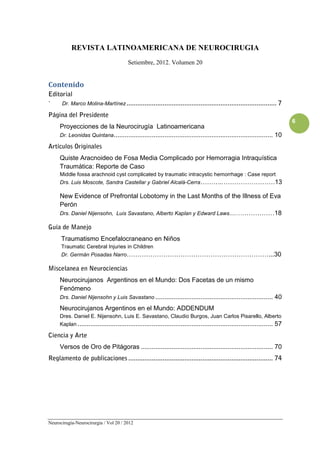REVISTA LATINOAMERICANA DE NEUROCIRUGIA
                                         Setiembre, 2012. Volumen 20


Contenido
Editorial
´     Dr. Marco Molina-Martínez ...................................................................................      7
Página del Presidente
                                                                                                                              6
     Proyecciones de la Neurocirugía Latinoamericana
     Dr. Leonidas Quintana ........................................................................................ 10

Artículos Originales
     Quiste Aracnoideo de Fosa Media Complicado por Hemorragia Intraquística
     Traumática: Reporte de Caso
     Middle fossa arachnoid cyst complicated by traumatic intracystic hemorrhage : Case report
     Drs. Luis Moscote, Sandra Castellar y Gabriel Alcalá-Cerra………..……………………13

     New Evidence of Prefrontal Lobotomy in the Last Months of the Illness of Eva
     Perón
     Drs. Daniel Nijensohn, Luis Savastano, Alberto Kaplan y Edward Laws.....………………18

Guía de Manejo
      Traumatismo Encefalocraneano en Niños
      Traumatic Cerebral Injuries in Children
      Dr. Germán Posadas Narro…………………………………………………………...30

Miscelanea en Neurociencias
     Neurocirujanos Argentinos en el Mundo: Dos Facetas de un mismo
     Fenómeno
     Drs. Daniel Nijensohn y Luis Savastano ................................................................. 40

     Neurocirujanos Argentinos en el Mundo: ADDENDUM
     Dres. Daniel E. Nijensohn, Luis E. Savastano, Claudio Burgos, Juan Carlos Pisarello, Alberto
     Kaplan ............................................................................................................ 57

Ciencia y Arte
     Versos de Oro de Pitágoras ......................................................................... 70
Reglamento de publicaciones ................................................................................ 74




Neurocirugía-Neurocirurgia / Vol 20 / 2012
 