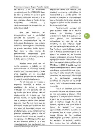 Nijensohn, Savastano, Burgos, Pisarello, Kaplan                              Addendum
del servicio y de las estadísticas                orgullo que ambos son médicos. Uno
norteamericanas de INTERMACS (base                acaba de terminar su residencia en mi
de datos y análisis de aparatos para              especialidad y lo cuento dentro del
asistencia circulatoria mecánica) y en            equipo de cirujanos y trasplantólogos
ese entonces estaba al frente de los              que he formado. El más joven acaba de
trasplantes          cardíacos           y        ingresar al primer año de residencia de
cardiopulmonares que se realizaban en             la misma especialidad.
dicha Universidad.                                         Posteriormente conseguí con
                                                  gran esfuerzo entrar en el Hospital
        Una     vez    finalizado    mi           Italiano     de      Mendoza       donde
entrenamiento tuve la posibilidad                 anteriormente había trabajado por un        60
concreta de quedarme en una                       corto     período.     Fui  inicialmente
institución complementaria de la                  acompañado por uno de mis ex
Universidad de Alabama, muy cercana               maestros, en ese entonces recién
a la ciudad de Birmigham. Mi momento              retirado del Hospital Karolinska, el Dr
de grandes decisiones había llegado.              Stig Ekestrom, quien había participado
Pasé horas y días enteros de                      con el Profesor Clarence Craford en la
pensamientos       encontrados     para           puesta en marcha de las primeras
finalmente decidir mi futuro, mi vida y           cirugías cardíacas en Mendoza (famoso
la de los que me rodeaban.                        Operativo Corazón, televisado en vivo).
                                                  Esto tuvo lugar en el Hospital Central de
        Muchas veces pasó por mi
                                                  Mendoza, en 1965. El quedó muy bien
mente quedarme a trabajar en mi
                                                  impresionado por nuestro terruño y con
especialidad en un país donde todo lo
                                                  muy buena predisposición para volver.
tendría, solo con mencionarlo, y cuya
                                                  Además, mi padre había hecho trabajos
única exigencia era mi idoneidad
                                                  científicos de microscopía electrónica
profesional, que creo en ese momento,
                                                  en     las    cardiopatías    congénitas
la había alcanzado holgadamente.
                                                  cianóticas en conjunto con la misión
        Por el otro lado mi regreso a
                                                  sueca, como se la denominaba en ese
Argentina implicaba el buscar la
                                                  momento.
posibilidad de entrar a alguna
                                                           Fue el Dr. Ekestrom quien me
institución que me aceptara, con el
                                                  acompañó durante los primeros meses
agravante que debía montar todo el
                                                  de mis actividades y después debió
equipamiento de trabajo por mis
                                                  regresar a su país por razones de salud.
propios medios, sin ayuda alguna, lo
                                                  A partir de ese momento me conecté
cual lo hacía mucho mas difícil. Pero el
                                                  con el Profesor Magdi Yacoub de
deseo de volver fue más fuerte que las
                                                  Londres, Inglaterra, con quien tuve el
tentadoras ofertas para quedarme. Por
                                                  honor      de     trabajar  en     varias
otra parte el desarraigo, supuse, me
                                                  oportunidades en el tema específico de
afectaría mucho, quizás no tanto en los
                                                  trasplantes. Fue él quien rediseñó la
primeros momentos, pero sí con el
                                                  nueva técnica de los cardíacos
correr del tiempo, como así también a
                                                  heterotópicos (pacientes a quienes se
mi esposa y a mis 2 hijos pequeños, que
                                                  les trasplanta un segundo corazón).
en ese momento tenían 5 y 1 año
                                                  Esta técnica, que fue aplicada por
respectivamente. Hoy puedo decir con
Neurocirugía-Neurocirurgia / Vol 20/ 2012
 
