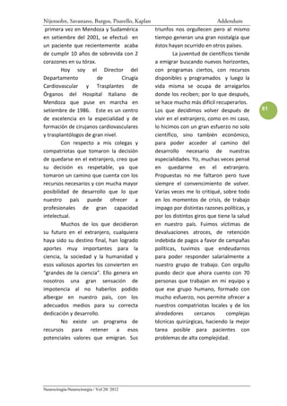 Nijensohn, Savastano, Burgos, Pisarello, Kaplan                               Addendum
 primera vez en Mendoza y Sudamérica              triunfos nos orgullecen pero al mismo
en setiembre del 2001, se efectuó en              tiempo generan una gran nostalgia que
un paciente que recientemente acaba               éstos hayan ocurrido en otros países.
de cumplir 10 años de sobrevida con 2                      La juventud de científicos tiende
corazones en su tórax.                            a emigrar buscando nuevos horizontes,
        Hoy soy el Director del                   con programas ciertos, con recursos
Departamento           de         Cirugía         disponibles y programados y luego la
Cardiovascular y Trasplantes de                   vida misma se ocupa de arraigarlos
Órganos del Hospital Italiano de                  donde los reciben; por lo que después,
Mendoza que puse en marcha en                     se hace mucho más difícil recuperarlos.
setiembre de 1986. Este es un centro              Los que decidimos volver después de          61
de excelencia en la especialidad y de             vivir en el extranjero, como en mi caso,
formación de cirujanos cardiovasculares           lo hicimos con un gran esfuerzo no solo
y trasplantólogos de gran nivel.                  científico, sino también económico,
        Con respecto a mis colegas y              para poder acceder al camino del
compatriotas que tomaron la decisión              desarrollo necesario de nuestras
de quedarse en el extranjero, creo que            especialidades. Yo, muchas veces pensé
su decisión es respetable, ya que                 en quedarme en el extranjero.
tomaron un camino que cuenta con los              Propuestas no me faltaron pero tuve
recursos necesarios y con mucha mayor             siempre el convencimiento de volver.
posibilidad de desarrollo que lo que              Varias veces me lo critiqué, sobre todo
nuestro país puede ofrecer a                      en los momentos de crisis, de trabajo
profesionales de gran capacidad                   impago por distintas razones políticas, y
intelectual.                                      por los distintos giros que tiene la salud
        Muchos de los que decidieron              en nuestro país. Fuimos víctimas de
su futuro en el extranjero, cualquiera            devaluaciones atroces, de retención
haya sido su destino final, han logrado           indebida de pagos a favor de campañas
aportes muy importantes para la                   políticas, tuvimos que endeudarnos
ciencia, la sociedad y la humanidad y             para poder responder salarialmente a
esos valiosos aportes los convierten en           nuestro grupo de trabajo. Con orgullo
“grandes de la ciencia”. Ello genera en           puedo decir que ahora cuento con 70
nosotros una gran sensación de                    personas que trabajan en mi equipo y
impotencia al no haberlos podido                  que ese grupo humano, formado con
albergar en nuestro país, con los                 mucho esfuerzo, nos permite ofrecer a
adecuados medios para su correcta                 nuestros compatriotas locales y de los
dedicación y desarrollo.                          alrededores       cercanos      complejas
        No existe un programa de                  técnicas quirúrgicas, haciendo la mejor
recursos para retener a esos                      tarea posible para pacientes con
potenciales valores que emigran. Sus              problemas de alta complejidad.




Neurocirugía-Neurocirurgia / Vol 20/ 2012
 