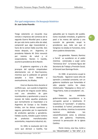 Nijensohn, Savastano, Burgos, Pisarello, Kaplan                              Addendum




Por qué emigramos: Un bosquejo histórico
Dr. Juan Carlos Pisarello



Tengo solamente un recuerdo muy                   aplaudida por la mayoría del pueblo.
remoto e impreciso del comienzo de la             Como resultado inmediato, el gobierno        62
segunda Guerra Mundial pero a pesar               pasó a las manos del ejército y una
de que solo tenía cuatro años de edad,            sucesión de generales ocupó la
comprendí que algo trascendental y                presidencia que, toda vez que el
fuera de lo común había ocurrido. Seis            Congreso no estaba en funciones, tenia
meses después, en         Argentina, el           ahora poderes dictatoriales.
presidente Roberto M. Ortiz renunció
por razones de salud y el                                Los generales Rawson, Ramírez
vicepresidente, Ramón S Castillo,                 y Farrell se sucedieron en el poder
asumió la presidencia de la Nación.               mientras comenzaba a surgir como
                                                  “Eminencia Gris” la funesta figura del
       El gobierno argentino y la alta            Secretario de Trabajo y Previsión Social,
jerarquía del ejército simpatizaban               el Coronel Juan Domingo Perón.
abiertamente con el Nazi-Fascismo,
mientras que la población en general                      En 1946 el peronismo ocupó la
apoyaba     a    Gran     Bretaña    y            Casa Rosada. Siguieron nueve años de
eventualmente, los Aliados.                       opresión y ansiedad constante, con un
                                                  gobierno totalitario que fomentaba el
        Crecí en Buenos Aires durante el          odio popular contra las clases
conflicto que, aun cuando la Argentina            intelectuales: “Alpargatas si, libros no”;
no fue parte de ninguna acción bélica,            “Haga Patria, mate un estudiante”, etc.
creó     una    atmosfera     de    gran
incertidumbre y aprehensión y causo la                   Todas         las       entidades
escasez de todos aquellos productos               gubernamentales sucumbieron a la
que normalmente se importaban a la                corrupción parcial o totalmente. El
Argentina de Europa o los Estados                 nepotismo, el “acomodo”; el soborno;
Unidos, con las divisas cuantiosas y              la venalidad; la “coima”, prevalecían en
seguras, generadas por la exportación             todas las esferas, mientras la economía
de productos agrícolas y ganaderos.               nacional           declinaba         tan
Faltaba caucho, metales y gran número             catastróficamente como la entereza
de      productos      manufacturados:            moral del gobierno. Finalmente,
automóviles, maquinaria industrial, etc.          comenzó la persecución de la Iglesia
                                                  Católica.
      En 1943, la revolución del 4 de
Junio que derrocó a Castillo, fue                       Perón mismo, viva Vox, incitó a
                                                  sus “descamisados” a “dar leña” a la
Neurocirugía-Neurocirurgia / Vol 20/ 2012
 