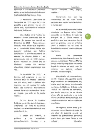 Nijensohn, Savastano, Burgos, Pisarello, Kaplan                            Addendum
Oposición, lo cual resulto en una ola de        Libertad completa, total, segura,
violencia que incluyó prenderle fuego a         tangible….
la Iglesia Catedral de Buenos Aires.
                                                        Comprendo muy bien los
         La Revolución Libertadora de           sentimientos del Dr. Kerr! Había
Septiembre de 1955 puso fin a esa               ingresado a un mundo nuevo y distinto:
pesadilla y por primera vez en mis              el mundo real.
veinte años, experimente la sensación
indefinible de libertad.                                En el ámbito profesional: como
                                                estudiante en Buenos Aires, había
         Mis estudios en la Facultad de         aprendido en mis libros de texto los        63
Medicina habían comenzado con mi                principios de la clínica médica y
examen de ingreso que aprobé en                 quirúrgica pero solo raramente los vi
Diciembre de 1950. Pocas semanas                poner en práctica; pero en el Reino
después, Perón decidió que las puertas          Unido la medicina era tal como la
de la Universidad debían abrirse para           describían los autores estadounidenses
cualquier individuo que hubiese                 y europeos.
completado la escuela secundaria, sin
examen de ninguna índole y             en               Como           he    comentado
consecuencia, más de 3200 alumnos               anteriormente, tuve la gran fortuna de
fueron inscriptos en primer año de              obtener posiciones en Atkinson Morley
Medicina,      cuando     los    recursos       y luego Killearn y después de cinco años
disponibles estaban programados para            de práctica intensa, me sentía capaz de
400.                                            enfrentar con aplomo cualquier
                                                problema neuroquirúrgico.
         En Diciembre de 1957,          al
termino del programa y con mi                           Completado mi entrenamiento,
flamante titulo de Medico obtenido              en 1964 regrese a la Argentina con la
dos días antes, viajé a Londres para            mejor intención de establecerme allí;
reunirme con mis padres (mi padre               estaba particularmente entusiasmado
había sido nombrado Representante               con las posibilidades de trabajo en la
General de la Junta Nacional de Carnes          Facultad de Medicina de Corrientes,
en Europa, con sede en la capital               que estaba entonces en su décimo
inglesa).                                       primer año de existencia y no tenía
                                                todavía un servicio de neurocirugía, aun
         En esa época, la sociedad              cuando contaba con varios excelentes
Británica conservaba aun ciertos rasgos         neurólogos.
victorianos así como la austeridad
impuesta por el esfuerzo bélico de solo                 Mi llegada a Buenos Aires y re-
doce años atrás.                                encuentro con mi familia después de
                                                seis años de ausencia generó un
         El orden era perfecto, el              torbellino de gratificaciones, pero muy
gobierno       y      las     autoridades       pronto tuve que hacer frente a una
escrupulosamente honestos y la                  realidad                       inhóspita:


Neurocirugía-Neurocirurgia / Vol 20/ 2012
 