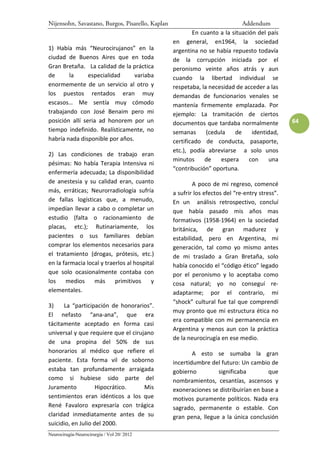 Nijensohn, Savastano, Burgos, Pisarello, Kaplan                              Addendum
                                                          En cuanto a la situación del país
                                                  en general, en1964, la sociedad
1) Había más “Neurocirujanos” en la               argentina no se había repuesto todavía
ciudad de Buenos Aires que en toda                de la corrupción iniciada por el
Gran Bretaña. La calidad de la práctica           peronismo veinte años atrás y aun
de      la      especialidad     variaba          cuando la libertad individual se
enormemente de un servicio al otro y              respetaba, la necesidad de acceder a las
los puestos rentados eran muy                     demandas de funcionarios venales se
escasos… Me sentía muy cómodo                     mantenía firmemente emplazada. Por
trabajando con José Benaim pero mi                ejemplo: La tramitación de ciertos
posición allí seria ad honorem por un             documentos que tardaba normalmente            64
tiempo indefinido. Realísticamente, no            semanas      (cedula    de     identidad,
habría nada disponible por años.                  certificado de conducta, pasaporte,
                                                  etc.), podía abreviarse a solo unos
2) Las condiciones de trabajo eran
                                                  minutos     de    espera      con    una
pésimas: No había Terapia Intensiva ni
                                                  “contribución” oportuna.
enfermería adecuada; La disponibilidad
de anestesia y su calidad eran, cuanto                    A poco de mi regreso, comencé
más, erráticas; Neurorradiología sufría           a sufrir los efectos del “re-entry stress”.
de fallas logísticas que, a menudo,               En un análisis retrospectivo, concluí
impedían llevar a cabo o completar un             que había pasado mis años mas
estudio (falta o racionamiento de                 formativos (1958-1964) en la sociedad
placas, etc.); Rutinariamente, los                británica, de gran madurez y
pacientes o sus familiares debían                 estabilidad, pero en Argentina, mi
comprar los elementos necesarios para             generación, tal como yo mismo antes
el tratamiento (drogas, prótesis, etc.)           de mi traslado a Gran Bretaña, solo
en la farmacia local y traerlos al hospital       había conocido el “código ético” legado
que solo ocasionalmente contaba con               por el peronismo y lo aceptaba como
los    medios     más primitivos          y       cosa natural; yo no conseguí re-
elementales.                                      adaptarme; por el contrario, mi
                                                  “shock” cultural fue tal que comprendí
3)    La “participación de honorarios”.
                                                  muy pronto que mi estructura ética no
El nefasto “ana-ana”, que era
                                                  era compatible con mi permanencia en
tácitamente aceptado en forma casi
                                                  Argentina y menos aun con la práctica
universal y que requiere que el cirujano
                                                  de la neurocirugía en ese medio.
de una propina del 50% de sus
honorarios al médico que refiere el                       A esto se sumaba la gran
paciente. Esta forma vil de soborno               incertidumbre del futuro: Un cambio de
estaba tan profundamente arraigada                gobierno         significaba        que
como si hubiese sido parte del                    nombramientos, cesantías, ascensos y
Juramento           Hipocrático.     Mis          exoneraciones se distribuirían en base a
sentimientos eran idénticos a los que             motivos puramente políticos. Nada era
René Favaloro expresaría con trágica              sagrado, permanente o estable. Con
claridad inmediatamente antes de su               gran pena, llegue a la única conclusión
suicidio, en Julio del 2000.
Neurocirugía-Neurocirurgia / Vol 20/ 2012
 