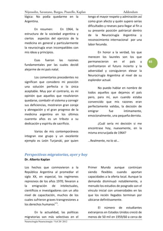 Nijensohn, Savastano, Burgos, Pisarello, Kaplan                            Addendum
lógica: No podía quedarme en la                 tengo el mayor respeto y admiración así
Argentina.                                      como gran afecto y quién supero serias
                                                dificultades y reveses para llegar al fin a
        En resumen:         En 1964, la         su presente posición patriarcal dentro
estructura de la sociedad argentina y           de la Neurocirugía Argentina y
ciertos aspectos del ejercicio de la            reconocimiento internacional por una
medicina en general y particularmente           labor fecunda.
la neurocirugía eran incompatibles con
mis ideas y principios.                                 En honor a la verdad, los que
                                                merecen los laureles son los que
        Esas    fueron     las    razones       permanecieron        en   el    país      y   65
fundamentales por las cuales decidí             confrontaron el futuro incierto y la
alejarme de mi país natal.                      adversidad y consiguieron elevar la
                                                Neurocirugía Argentina al nivel de su
        Los comentarios precedentes no
                                                esplendor actual.
significan que considero mi posición
una solución perfecta o la única                        No puedo hablar en nombre de
aceptable. Muy por el contrario, es mi          todos aquellos que dejamos el país
opinión que aquellos que resolvieron            pero, para mí, aun cuando estaba
quedarse, combatir el sistema y corregir        convencido que mis razones eran
sus deficiencias, mostraron gran coraje         perfectamente validas, la decisión de
y abnegación y el gran progreso de la           emigrar          fue       íntimamente,
medicina argentina en los últimos               emocionalmente, una pequeña derrota.
cuarenta años es un tributo a su
dedicación y espíritu de sacrificio.                    ¿Cuál sería mi decisión si me
                                                encontrase hoy, nuevamente, en la
        Varios de mis contemporáneos            misma encrucijada de 1964?
integran ese grupo y un excelente
ejemplo es León Turjanski, por quien            …Realmente, no lo sé…



Perspectivas migratorias, ayer y hoy
Dr. Alberto Kaplan

Los hechos que conmovieron a la                  Primer Mundo aunque continúan
República Argentina al promediar el              siendo flexibles cuando aportan
siglo XX, en especial, los regímenes             capacidades a la oferta local. Aunque la
represivos de los años 1970, llevaron a          demanda disminuyó notablemente, a
la    emigración      de   intelectuales,        menudo los estudios de posgrado son el
científicos e investigadores con un alto         vínculo inicial con universidades en las
nivel de capacitación, muchos de los             que los recién llegados terminan por
cuales sufrieron graves transgresiones a         ubicarse definitivamente.
los derechos humanos1-5.
                                                        El número de estudiantes
       En la actualidad, las políticas           extranjeros en Estados Unidos creció de
migratorias son más selectivas en el             menos de 50 mil en 1959/60 a cerca de
Neurocirugía-Neurocirurgia / Vol 20/ 2012
 