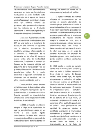 Nijensohn, Savastano, Burgos, Pisarello, Kaplan                                Addendum
 la autoridad que Perón ejercía desde el          embargo, se repetía el dilema de las
extranjero, en tanto que los sindicatos           relaciones entre la ciencia y la política.
mantuvieron un poder ilimitado hasta
nuestros días. Ni el regreso del General                  El ingreso ilimitado de alumnos
veinte años después terminó con el caos           afectaba el funcionamiento de los
social que continuó durante los                   centros de estudio abarrotados de
gobiernos civiles que alternaban el poder         alumnos ya que no tomaba en cuenta el
con los militares de la Revolución                espacio disponible ni los presupuestos ni
Libertadora, la Revolución Argentina y el         la absorción laboral de los graduados. Las
Proceso de Reorganización Nacional.               Unidades Docentes resolvieron parte del
                                                  problema ocasionado por la enseñanza         67
         En los años 70, el enfrentamiento        multitudinaria. El Hospital Israelita
entre la guerrilla de los Montoneros y el         integró el sistema en 1971, dicté la
ERP por una parte, y el terrorismo de             materia Neurocirugía e integré las mesas
Estado por otra, confrontó a la izquierda         examinadoras hasta 1989 cuando el
con la derecha, impregnadas de                    Decano me informó que había alcanzado
caudillismo vernáculo y homologadas en            la edad para cesar en mi cargo de
la violencia. La restauración de la               Docente Autorizado sin anunciar mi
democracia en los años 80 tampoco                 jubilación porque, como muchos otros,
superó tantos años de inestabilidad               jamás percibí un sueldo en treinta años
institucional, y volvieron a asomar los           de docencia.
fracasos de la economía dirigida, del
populismo, de la improvisación y de las           En 1968 estaba a punto de cumplir
grandes palabras como contrapartida del           veinte años de médico, tenía cuarenta y
autoritarismo militar. En el medio                cinco de edad y habían transcurrido
académico se siguieron enfrentando las            trece desde mi regreso de Estados
izquierdas con las derechas, con los              Unidos. Tenía cuatro hijos, mi esposa
ultras y con los partidos del centro.             progresaba en su profesión y mis padres
                                                  se veían aún jóvenes. Me gratificaba el
        Cuando inicié mi carrera docente          afecto de los míos, el reconocimiento de
en la Universidad de Buenos Aires, sabía          los pacientes y la constancia y firmeza de
que de no hacerlo, me marginaba por mi            los compañeros de tarea.       Disfrutaba
propia iniciativa y, al comenzar los años         del discreto encanto de la burguesía,
Sesenta, completé los requerimientos              teníamos una casa, un departamento de
universitarios y me designaron Docente            fin de semana en el Club Hindú, un
Autorizado de Neurocirugía.                       automóvil y viajábamos al interior y al
                                                  extranjero. ¿Pero qué había pasado con
        En 1955, el Hospital Israelita me         mi carrera? Había participado en una
designó a cargo de la especialidad, lo            cantidad de proyectos médicos y
cual me permitió lograr espacio en un             científicos, y concurrido a innumerables
medio      al    que      estaba    ligado        conferencias y congresos en todo el
culturalmente. En pocos años alcancé              mundo, pero jamás logré investigar seria
reconocimiento público en esa modesta             y continuadamente, condenado a la
institución del barrio de Flores donde, sin       escasez crónica de fondos, a la
                                                  improvisación y a la falta de
Neurocirugía-Neurocirurgia / Vol 20/ 2012
 