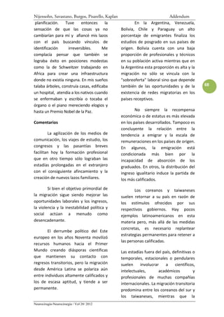 Nijensohn, Savastano, Burgos, Pisarello, Kaplan                             Addendum
 planificación.   Tuve     entonces      la               En la Argentina, Venezuela,
sensación de que las cosas ya no                  Bolivia, Chile y Paraguay un alto
cambiarían para mí y afiancé mis lazos            porcentaje de emigrantes finaliza los
con el país buscando vínculos de                  estudios de posgrado en sus países de
identificación     irreversibles.      Me         origen. Bolivia cuenta con una baja
complacía pensar que también se                   proporción de profesionales y técnicos
lograba éxito en posiciones modestas              en su población activa mientras que en
como la de Schweitzer trabajando en               la Argentina esta proporción es alta y la
Africa para crear una infraestructura             migración no sólo se vincula con la
donde no existía ninguna. En mis sueños           "sobreoferta" laboral sino que depende
talaba árboles, construía casas, edificaba        también de las oportunidades y de la         68
un hospital, atendía a los nativos cuando         existencia de redes migratorias en los
se enfermaban y escribía o tocaba el              países receptivos.
órgano o el piano mereciendo elogios y
hasta un Premio Nobel de la Paz.                          No siempre la recompensa
                                                  económica o de estatus es más elevada
Comentarios                                       en los países desarrollados. Tampoco es
                                                  concluyente la relación entre la
         La agilización de los medios de          tendencia a emigrar y la escala de
comunicación, los viajes de estudio, los          remuneraciones en los países de origen.
congresos y las pasantías breves                  En algunos, la emigración está
facilitan hoy la formación profesional            condicionada más bien por la
que en otro tiempo sólo lograban las              incapacidad de absorción de los
estadías prolongadas en el extranjero             graduados. En otros, la distribución del
con el consiguiente afincamiento y la             ingreso igualitario induce la partida de
creación de nuevos lazos familiares.              los más calificados.
        Si bien el objetivo primordial de                 Los coreanos y taiwaneses
la migración sigue siendo mejorar las             suelen retornar a su país en razón de
oportunidades laborales y los ingresos,           los estímulos ofrecidos por sus
la violencia y la inestabilidad política y        respectivos gobiernos. Hay pocos
social actúan a menudo como                       ejemplos latinoamericanos en esta
desencadenante.                                   materia pero, más allá de las medidas
                                                  concretas, es necesario replantear
        El derrumbe político del Este
                                                  estrategias permanentes para retener a
europeo en los años Noventa movilizó
                                                  las personas calificadas.
recursos humanos hacia el Primer
Mundo creando diásporas científicas               Las estadías fuera del país, definitivas o
que mantienen su contacto con                     temporales, estacionales o pendulares
regresos transitorios, pero la migración          suelen     involucrar   a     científicos,
desde América Latina se polariza aún              intelectuales,       académicos          y
entre individuos altamente calificados y          profesionales de muchas compañías
los de escasa aptitud, y tiende a ser             internacionales. La migración transitoria
permanente.                                       predomina entre los coreanos del sur y
                                                  los taiwaneses, mientras que la
Neurocirugía-Neurocirurgia / Vol 20/ 2012
 