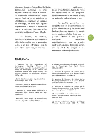 Nijensohn, Savastano, Burgos, Pisarello, Kaplan                                     Addendum
 permanencia definitiva es más                           En las circunstancias actuales, las redes
frecuente entre los chinos e hindúes.                    de revinculación de los emigrados
Las compañías transnacionales exigen                     pueden estimular el desarrollo cuando
que sus funcionarios no participen en                    se las impulsa en los países de origen.
actividades que impliquen un traspaso
de tecnología, en tanto que algunas                              Es posible pronosticar una
corporaciones se resisten a permitir el                  concentración del conocimiento en los
ascenso a posiciones directivas de los                   países desarrollados, y un aumento de
nacionales nacidos en el Tercer Mundo.                   las inversiones en ciencia y tecnología
                                                         en los subdesarrollados. Éstos a su vez
         En síntesis, los médicos,                       podrán retener a las personas                            69
científicos y académicos son una masa                    calificadas                 trabajando
crítica indispensable para la renovación                 coordinadamente con los grandes
social, y un bien estratégico para la                    centros en proyectos de interés común,
formación de las nuevas generaciones.                    sin necesidad de emigrar ni de
                                                         trasladarse en forma permanente.



BIBLIOGRAFIA

1. Greenblatt SH. The Historiography of                  6. Galafassi HD. Ernesto Patricio Dowling: un inciador
Neurosurgery:      Organizing     Themes       and       de la Neurocirugía. Rev Argent Neuroc
Methodological Issues. En: Greenblatt SH, editor. A      2004,18(S1):24-6.
History of Neurosurgery. In its scientific and
professional context. Park Ridge (Illinois): The         7. Savastano LE, Nijensohn DE. Historia de los
American Association of Neurological Surgeons;           Neurocirujanos Argentinos en el Mundo. Primera
1997. p. 1-26.                                           parte. Rev Arg Neurocir 2010;24:71-9.

2. Carrillo R. La Neurocirugía en Argentina. Archivos    8. Savastano LE, Nijensohn DE. Historia de los
de Neurocirugía 1944;1:6-24.                             Neurocirujanos Argentinos en el Mundo. Segunda
                                                         parte. Rev Arg Neurocir 2010;24:117-127.
3. Turjanski L. Historia de la Neurocirugía Argentina.
Rev Arg Neurocir 2004;18(S1): 1-18.                      9. Savastano LE, Nijensohn DE. Historia de los
                                                         Neurocirujanos Argentinos en el Mundo. Tercera
4. Nijensohn DE. Manuel Balado (1897-1942), a            parte. Rev Arg Neurocir 2010;24:207-15.
distinguished Mayo alumnus. Mayo Clin Proc
                                                         10. Pasqualini CD. Fuga de cerebros Los que se
1974;49:256-8.
                                                         fueron... y los que volvieron. Medicina (Bs Aires)
                                                         2011; 71: 191-3.
5. Mezzadri JJ, Lemme Plaghos L. El Pionero Manuel
Balado. Rev Argent Neuroc 2004;18(S1):22-3.              11. Charreau EH. La ciencia argentina y su diáspora.
                                                         Medicina (Buenos Aires) 2011; 71: 194-5.




Neurocirugía-Neurocirurgia / Vol 20/ 2012
 