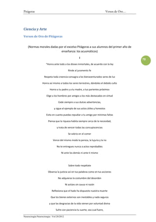 Pitágoras                                                                         Versos de Oro…




Ciencia y Arte
Versos de Oro de Pitágoras


    (Normas morales dadas por el excelso Pitágoras a sus alumnos del primer año de
                            enseñanza: los acusmáticos)

                                                        I
                                                                                                   70
                      “Honra ante todo a los dioses inmortales, de acuerdo con la ley

                                             Rinde al juramento fe

                    Respeta toda creencia consagra a los bienaventurados seres de luz

                  Honra así mismo a todos los seres terrestres, dándoles el debido culto

                          Honra a tu padre y a tu madre, a tus parientes próximos

                      Elige a los hombres por amigos a los más destacados en virtud

                                  Cede siempre a sus dulces advertencias,

                              y sigue el ejemplo de sus actos útiles y honestos

                      Evita en cuanto puedas repudiar a tu amigo por mínimas faltas

                        Piensa que la riqueza habita siempre cerca de la necesidad,

                                 y trata de vencer todas las concupiscencias

                                             Se sobrio en el comer

                             Vence del mismo modo la pereza, la lujuria y la ira

                                 No te entregues nunca a actos reprobables

                                     Ni ante los demás ni ante ti mismo



                                              Sobre todo respétate

                        Observa la justicia así en tus palabras como en tus acciones

                                  No adquieras la costumbre del desorden

                                           Ni actúes sin causa ni razón

                            Reflexiona que el hado ha dispuesto nuestra muerte

                           Que los bienes externos son inestables y nada seguros

                         y que las desgracias de la vida vienen por voluntad divina

                                Sufre con paciencia tu suerte, sea cual fuere,

Neurocirugía-Neurocirurgia / Vol 20/2012
 