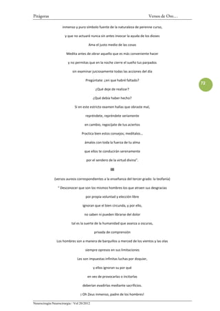 Pitágoras                                                                        Versos de Oro…

                    inmenso y puro símbolo fuente de la naturaleza de perenne curso,

                      y que no actuaré nunca sin antes invocar la ayuda de los dioses

                                      Ama el justo medio de las cosas

                       Medita antes de obrar aquello que es más conveniente hacer

                        y no permitas que en la noche cierre el sueño tus parpados

                           sin examinar juiciosamente todas las acciones del día

                                    Pregúntate: ¿en que habré faltado?
                                                                                                  72
                                            ¿Qué deje de realizar?

                                           ¿Qué debía haber hecho?

                             Si en este estricto examen hallas que obraste mal,

                                    repréndete, repréndete seriamente

                                    en cambio, regocíjate de tus aciertos

                                  Practica bien estos consejos; medítalos…

                                    ámalos con toda la fuerza de tu alma

                                    que ellos te conducirán serenamente

                                     por el sendero de la virtud divina”.

                                                      III

              (versos aureos correspondientes a la enseñanza del tercer grado: la teofanía)

                 “ Desconocer que son los mismos hombres los que atraen sus desgracias

                                    por propia voluntad y elección libre

                                  ignoran que el bien circunda, y por ello,

                                    no saben ni pueden librarse del dolor

                           tal es la suerte de la humanidad que avanza a oscuras,

                                           privada de comprensión

                Los hombres son a manera de barquillos a merced de los vientos y las olas

                                    siempre opresos en sus limitaciones

                               Les son impuestas infinitas luchas por doquier,

                                           y ellos ignoran su por qué

                                      en ves de provocarlas o incitarlas

                                  deberían evadirlas mediante sacrificios.

                                 ¡ Oh Zeus inmenso, padre de los hombres!

Neurocirugía-Neurocirurgia / Vol 20/2012
 