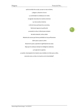 Pitágoras                                                                       Versos de Oro…

                            quita la venda de sus ojos, ya que su raza es divina,

                                           y lleguen a discernir el error

                                   y a contemplar la verdad pura sin velos

                                la sagrada naturaleza les revelara entonces

                                            sus más ocultos misterios

                                  si ella les hace partícipe de sus secretos,

                                      fácilmente lograras la perfección
                                                                                                 73
                                 y sanando tu alma, la librará para siempre

                                      de toda turbación, lucha y dolor

                      Abstente de carnes que hemos prohibido en las purificaciones

                                           Libera poco a poco tu alma

                           Discierne lo justo y aprende el significado de las cosas

                          Deja que te conduzca siempre la inteligencia soberana

                                            y el soplo de lo superior;

                 y cuando, emancipado de la materia seas recibido en el éter puro y libre,

                         vencerás como un dios a la muerte con la inmortalidad”.




Neurocirugía-Neurocirurgia / Vol 20/2012
 