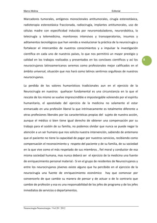 Marco Molina                                                        Editorial


Marcadores tumorales, antígenos monoclonales antitumorales, cirugía estereotáxica,
radioterapia estereotáxica fraccionada, radiocirugía, implantes antitumorales, uso de
células madre con especificidad inducida por neuromoduladores, neurorobótica, la
telecirugía y telemedicina, monitoreos intensivos y transoperatorios, insumos y
aditamentos tecnológicos que han venido a revolucionar la práctica de la neurocirugía y
fortalecer el intercambio de nuestros conocimientos y a impulsar la investigación
científica en cada uno de nuestros países, lo que nos permitirá un mayor prestigio y
calidad en los trabajos realizados y presentados en los conclaves científicos y así los     8

neurocirujanos latinoamericanos seremos como profesionales mejor calificados en el
ámbito universal, situación que nos hará como latinos sentirnos orgullosos de nuestros
neurocirujanos.

La perdida de los valores humanísticos tradicionales aun en el ejercicio de la
Neurocirugía en nuestros quehacer fundamental es una circunstancia en la que el
rescate de los mismo se vuelve imprescindible e impostergable volviendo por el espíritu
humanitario, el apostolado del ejercicio de la medicina no solamente el estar
enmarcado en una profesión liberal la que intrínsecamente es totalmente diferente a
otras profesiones liberales por las características propias del sujeto de nuestra acción,
aunque el médico si bien tiene igual derecho de obtener una compensación por su
trabajo para el sostén de su familia, no podemos olvidar que nunca se puede negar la
atención a un ser humano que nos solicita nuestra intervención, sabiendo de antemano
que el paciente no tiene la capacidad de pagar por nuestros servicios, recibiendo como
compensación el reconocimiento y respeto del paciente y de su familia, de su sociedad
en la que vive como el más respetado de sus miembros , fiel moral y conductor de esa
misma sociedad humana, mas nunca deberá ser el ejercicio de la medicina una fuente
de enriquecimiento personal material.- Si en el grupo de residentes de Neurocirujanos y
entre los neurocirujanos jóvenes existe alguno que ha percibido en el ejercicio de la
neurocirugía una fuente de enriquecimiento económico           hay que comenzar por
convencerlo de que cambie su manera de pensar y de actuar o de lo contrario que
cambie de profesión y esa es una responsabilidad de los jefes de programa y de los jefes
inmediatos de servicios o departamentos.




Neurocirugía-Neurocirurgia / Vol 20 / 2012
 