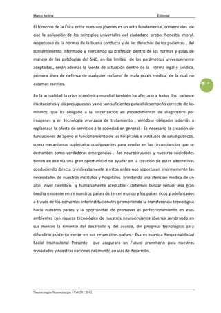 Marco Molina                                                               Editorial


        El fomento de la Ética entre nuestros jóvenes es un acto Fundamental, convencidos de
        que la aplicación de los principios universales del ciudadano probo, honesto, moral,
        respetuoso de la normas de la buena conducta y de los derechos de los pacientes , del
        consentimiento informado y ejerciendo su profesión dentro de las normas y guías de
        manejo de las patologías del SNC, en los limites de los parámetros universalmente
        aceptadas,, serán además la fuente de actuación dentro de la norma legal y jurídica,
        primera línea de defensa de cualquier reclamo de mala praxis medica, de la cual no
MONTH, YEAR
        estamos exentos.                                                                       VOL # ISSUE #
                                                                                                        9

        En la actualidad la crisis económica mundial también ha afectado a todos los países e
        instituciones y los presupuestos ya no son suficientes para el desempeño correcto de los
        mismos, que ha obligado a la tercerización en procedimientos de diagnostico por
        imágenes y en tecnología avanzada de tratamiento , viéndose obligadas además a
        replantear la oferta de servicios a la sociedad en general.- Es necesario la creación de
        fundaciones de apoyo al funcionamiento de las hospitales e institutos de salud públicos,
        como mecanismos supletorios coadyuvantes para ayudar en las circunstancias que se
        demanden como verdaderas emergencias .- los neurocirujanos y nuestras sociedades
        tienen en esa vía una gran oportunidad de ayudar en la creación de estas alternativas
        conduciendo directa o indirectamente a estos entes que soportaran enormemente las
        necesidades de nuestros institutos y hospitales brindando una atención medica de un
        alto nivel científico y humanamente aceptable.- Debemos buscar reducir esa gran
        brecha existente entre nuestros países de tercer mundo y los países ricos y adelantados
        a través de los convenios interinstitucionales promoviendo la transferencia tecnológica
        hacia nuestros países y la oportunidad de promover el perfeccionamiento en esos
        ambientes con riqueza tecnológica de nuestros neurocirujanos jóvenes sembrando en
        sus mentes la simiente del desarrollo y del avance, del progreso tecnológico para
        difundirlo posteriormente en sus respectivos países.- Esa es nuestra Responsabilidad
        Social Institucional Presente                que asegurara un Futuro promisorio para nuestras
        sociedades y nuestras naciones del mundo en vías de desarrollo.




        Neurocirugía-Neurocirurgia / Vol 20 / 2012
 