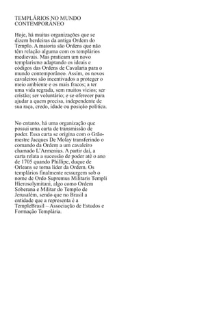 TEMPLÁRIOS NO MUNDO
CONTEMPORÂNEO
Hoje, há muitas organizações que se
dizem herdeiras da antiga Ordem do
Templo. A maioria são Ordens que não
têm relação alguma com os templários
medievais. Mas praticam um novo
templarismo adaptando os ideais e
códigos das Ordens de Cavalaria para o
mundo contemporâneo. Assim, os novos
cavaleiros são incentivados a proteger o
meio ambiente e os mais fracos; a ter
uma vida regrada, sem muitos vícios; ser
cristão; ser voluntário; e se oferecer para
ajudar a quem precisa, independente de
sua raça, credo, idade ou posição política.
No entanto, há uma organização que
possui uma carta de transmissão de
poder. Essa carta se origina com o Grãomestre Jacques De Molay transferindo o
comando da Ordem a um cavaleiro
chamado L’Armenius. A partir daí, a
carta relata a sucessão de poder até o ano
de 1705 quando Phillipe, duque de
Orleans se torna líder da Ordem. Os
templários finalmente ressurgem sob o
nome de Ordo Supremus Militaris Templi
Hierosolymitani, algo como Ordem
Soberana e Militar do Templo de
Jerusalém, sendo que no Brasil a
entidade que a representa é a
TempleBrasil – Associação de Estudos e
Formação Templária.

 