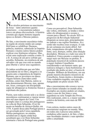 MESSIANISMO
N
os séculos próximos ao nascimento
de Jesus – tanto anteriores quanto
posteriores – o messianismo judaico
esteve em plena efervescência. A história
constata que alguns homens naquela
época se diziam o Messias judaico.
De fato, o movimento messiânico tinha
na região do oriente médio um campo
fértil para se solidificar. Doenças,
pobreza, martírios, submissão ao Império
Romano e muitos outros fatores podem
explicar esse fenômeno religioso. Mas,
existe uma explicação comum a todos. É
a fé. A crença de um povo sofrido que
acredita, fielmente, na existência de um
salvador e de que esse está no mundo
para libertar e salvar seus seguidores.
Os judeus acreditavam que um líder,
descendente do rei Davi, chegaria e os
guiaria ante a imponência do Império
Romano, que os governava na época.
Alguns homens eram tidos como
profetas, como João Batista, outros se
auto denominaram Messias, mas, apenas
um, Jesus, conseguiu um discipulado
capaz de ultrapassar as fronteiras físicas e
espirituais dos judeus.
Porém, nem todos creram nele e as ideias
messiânicas continuaram a vigorar nesses
dois mil anos depois de Cristo. Um
exemplo claro é a crença dos portugueses
na volta de Dom Sebastião. O rei foi
morto na batalha de Alcácer-Quibir, em
1578. A partir dessa data Portugal passa a
ser governado pela Coroa espanhola.
Muitos portugueses, no entanto,
acreditavam (e alguns ainda hoje
acreditam) que o rei Dom Sebastião
retornaria e faria de Portugal uma grande

nação.
Como era perceptível, Dom Sebastião
não voltou, entretanto, as lendas e mitos
sobre ele ultrapassaram o oceano e
vieram para o Brasil. No século XIX os
progressos da Revolução Industrial
chegaram ao nosso país, principalmente
no sudeste e nas regiões litorâneas. Já o
sertão não recebeu esses avanços. A vida
de um sertanejo era muito difícil. Sol
forte, temperaturas elevadas, pobreza,
fome, seca, doenças, enfim, uma situação
desoladora. Mistura-se a tudo isso uma fé
inabalável. Estava pronto o cenário para
surgir mais um Messias ou profeta. A
população miserável do nordeste passou
a seguir Antônio Conselheiro
considerando-o um homem santo, que
realizava milagres e fazia benfeitorias. O
resultado não podia ser pior: a Guerra de
Canudos. Milhares de brasileiros, em sua
grande maioria discípulos miseráveis de
Conselheiro, foram mortos e dizimados.
Uma verdadeira tragédia, com ares de
Antiguidade em pleno século XIX.
Mas o messianismo não cessou e novos
casos foram relatados no mundo afora.
Exemplos aos montes podem ser citados,
como o caso de Jim Jones e seus
seguidores na seita Templo dos Povos.
Eles realizaram, entre si, o maior suicídio
coletivo da história, com mais de 900
mortos.
Com certeza, muitos outros casos de
messianismo surgiram no mundo. Mas,
em todos eles é preciso uma análise
cuidadosa sobre quem é, de fato, o líder,
suas faculdades mentais e suas opiniões
sobre a atualidade.

 