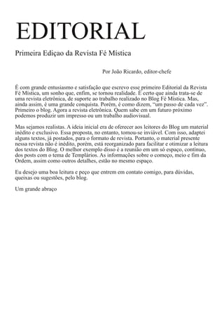 EDITORIAL

Primeira Ediçao da Revista Fé Mística

Por João Ricardo, editor-chefe
É com grande entusiasmo e satisfação que escrevo esse primeiro Editorial da Revista
Fé Mística, um sonho que, enfim, se tornou realidade. É certo que ainda trata-se de
uma revista eletrônica, de suporte ao trabalho realizado no Blog Fé Mística. Mas,
ainda assim, é uma grande conquista. Porém, é como dizem, “um passo de cada vez”.
Primeiro o blog. Agora a revista eletrônica. Quem sabe em um futuro próximo
podemos produzir um impresso ou um trabalho audiovisual.
Mas sejamos realistas. A ideia inicial era de oferecer aos leitores do Blog um material
inédito e exclusivo. Essa proposta, no entanto, tornou-se inviável. Com isso, adaptei
alguns textos, já postados, para o formato de revista. Portanto, o material presente
nessa revista não é inédito, porém, está reorganizado para facilitar e otimizar a leitura
dos textos do Blog. O melhor exemplo disso é a reunião em um só espaço, contínuo,
dos posts com o tema de Templários. As informações sobre o começo, meio e fim da
Ordem, assim como outros detalhes, estão no mesmo espaço.
Eu desejo uma boa leitura e peço que entrem em contato comigo, para dúvidas,
queixas ou sugestões, pelo blog.
Um grande abraço

 