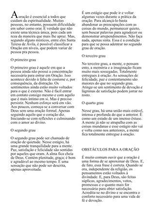 A

oração é essencial a todos que
cuidam da espiritualidade. Muitas
pessoas, no entanto, possuem dificuldade
em saber como orar. É verdade que não
existe uma técnica única, pois cada um
reza da maneira que mais lhe apraz. Mas,
segundo alguns místicos, entre eles Santa
Teresa de Ávila, é possível classificar a
Oração em níveis, que podem variar de
pessoa pra pessoa.
O primeiro grau
O primeiro grau é aquele em que a
pessoa ainda não possui a concentração
necessária para entrar em Oração. Isso
acontece devido à falta de costume e, por
consequência, da distração. Os
sentimentos ainda estão muito voltados
para o que é externo. Não é fácil entrar
em contato consigo mesmo e com aquilo
que é mais íntimo em si. Mas é preciso
persistir. Nenhum esforço será em vão.
Aos poucos, começa-se a conversar com
Deus sem uma oração formal. Apenas
seguindo aquilo que o coração diz.
Iniciando-se com reflexões e culminando
com o amor ao divino.
O segundo grau
O segundo grau pode ser chamado de
oração de quietude. Nesse estágio, há
uma grande tranquilidade para a mente.
Paz, satisfação e felicidade são sentidas
por aqueles que oram. A alma fica cheia
de Deus. Contém plenitude, graça; é bom
e agradável ao mesmo tempo. É uma
sensação que não pode ser descrita,
apenas aproveitada.

É um estágio que pode ir e voltar
algumas vezes durante a prática da
oração. Para alcançá-lo basta
abandonar as preocupações com as
coisas do mundo, permanecer quieto,
sem buscar palavras para agradecer ou
demonstrar arrependimentos. Não faça
nada, apenas sinta. Essa é a condição
para que se possa adentrar no segundo
grau de oração.
O terceiro grau
No terceiro grau, a mente, o pensam
ento, a memória e a imaginação ficam
muito mais sossegadas. Totalmente
entregues à oração. As sensações de
felicidade, paz e contentamento são
maiores do que no segundo grau.
Atinge-se um sentimento de devoção e
lágrimas de satisfação podem jorrar no
rosto.
O quarto grau
Nesse grau, há uma união mais estável,
intensa e profunda do que a anterior. É
como um estado de um imenso êxtase.
A mente já não se atrapalha com as
coisas mundanas e esse estágio não vai
e volta como nos anteriores, a mente
fica totalmente entregue à oração.
OBSTÁCULOS PARA A ORAÇÃO
É muito comum ouvir que a oração é
uma forma de se aproximar de Deus. E,
de fato, essa frase é correta. Quando se
ora, independente da religião, os
pensamentos estão voltados à
divindade. E, para Deus, são feitas
súplicas, agradecimentos, votos,
promessas e o quanto mais for
necessário para obter satisfação.
Acredita-se no divino e se encontra o
conforto necessário para uma vida de
fé e devoção.

 