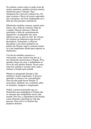 No entanto, assim como se pode rezar de
muitas maneiras, também existem muitos
obstáculos para a Oração. Para
ultrapassá-los é preciso conhecê-los. Os
mais comuns e fáceis de serem superados
são a preguiça, um local inadequado ou a
falta de uma posição confortável.
Obstáculos também comuns, porém mais
fortes, são a falta de costume, falta de
vontade, falta de interesse, falta de
satisfação e falta de contentamento.
Superá-los vai depender dos reais
objetivos que se quer ao orar. Se a busca
for errônea ou fantasiosa logo haverá
desistência. Entretanto, se houver
disciplina e um início gradativo na
prática da Oração, logo o costume tornarse-á um importante aliado para superar os
obstáculos.
Um dia de trabalho cansativo e
estressante, como muitos tem por aí, é
um obstáculo natural para a Oração. Pois,
quando chega em casa, o trabalhador ao
invés de orar prefere dormir. Nesse caso,
uma boa solução é acordar mais cedo e
realizar a Oração pela manhã.
Manter-se preparado durante o dia
também é muito importante. É preciso
aprender a relaxar e ter concentração.
Sem ela não pode haver Oração. É
necessário, também, ter o controle sobre
as emoções, imagens e imaginação.
Enfim, é possível perceber que os
obstáculos que atrapalham a Oração são
os mesmos que atrapalham nossa vida
mental. Por isso, a importância da Oração
como alimento espiritual na vida das
pessoas. Pois orar é se libertar dos
próprios defeitos.

 