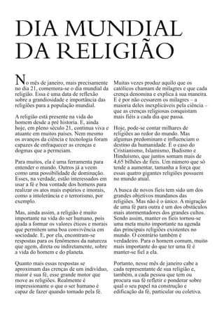 DIA MUNDIAL
DA RELIGIÃO

N

o mês de janeiro, mais precisamente
no dia 21, comemora-se o dia mundial da
religião. Essa é uma data de reflexão
sobre a grandiosidade e importância das
religiões para a população mundial.
A religião está presente na vida do
homem desde a pré historia. E, ainda
hoje, em pleno século 21, continua viva e
atuante em muitos países. Nem mesmo
os avanços da ciência e tecnologia foram
capazes de enfraquecer as crenças e
dogmas que a permeiam.
Para muitos, ela é uma ferramenta para
entender o mundo. Outros já a veem
como uma possibilidade de dominação.
Esses, na verdade, estão interessados em
usar a fé e boa vontade dos homens para
realizar os atos mais espúrios e imorais,
como a intolerância e o terrorismo, por
exemplo.
Mas, ainda assim, a religião é muito
importante na vida do ser humano, pois
ajuda a formar os valores éticos e morais
que permitem uma boa convivência em
sociedade. E, por ela, encontram-se
respostas para os fenômenos da natureza
que agem, direta ou indiretamente, sobre
a vida do homem e do planeta.
Quanto mais essas respostas se
aproximam das crenças de um indivíduo,
maior é sua fé, esse grande motor que
move as religiões. Realmente é
impressionante o que o ser humano é
capaz de fazer quando tomado pela fé.

Muitas vezes produz aquilo que os
católicos chamam de milagres e que cada
crença denomina e explica à sua maneira.
E é por não cessarem os milagres – a
maioria deles inexplicáveis pela ciência –
que as crenças religiosas conquistam
mais fiéis a cada dia que passa.
Hoje, pode-se contar milhares de
religiões ao redor do mundo. Mas
algumas predominam e influenciam o
destino da humanidade. É o caso do
Cristianismo, Islamismo, Budismo e
Hinduísmo, que juntos somam mais de
4,65 bilhões de fieis. Um número que só
tende a aumentar, tamanha a força que
essas quatro gigantes religiões possuem
no mundo atual.
A busca de novos fieis tem sido um dos
grandes objetivos mundanos das
religiões. Mas não é o único. A migração
de uma fé para outra é um dos obstáculos
mais atormentadores dos grandes cultos.
Sendo assim, manter os fieis tornou-se
uma meta muito importante na agenda
das principais religiões existentes no
mundo. O contrário também é
verdadeiro. Para o homem comum, muito
mais importante do que ter uma fé é
manter-se fiel a ela.
Portanto, nesse mês de janeiro cabe a
cada representante de sua religião e,
também, a cada pessoa que tem ou
procura sua fé refletir e ponderar sobre
qual o seu papel na construção e
edificação da fé, particular ou coletiva.

 