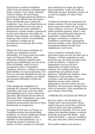 Os primeiros cavaleiros templários
sobreviviam das doações realizadas pelos
nobres cristãos. Com a fama, inúmeros
senhores feudais, de toda Europa,
passaram a entregar generosos donativos
para a Ordem. Muitos lotes de terrenos
foram transferidos para o poder dos
templários. Logo, isso os transformou em
grandes proprietários de terras, que as
gerenciavam com muita sabedoria e
perspicácia, visando sempre a geração de
recursos para financiar suas tropas no
Oriente. Essas doações, no entanto, eram
dispersas. Para resolver esse problema,
os templários compravam ou
permutavam as terras que lhes seriam
necessárias.
Muitas das terras eram arrendadas ou
locadas aos camponeses menos
afortunados. Em locais pouco povoados,
como na Península Ibérica, eram
oferecidas condições especiais para
aqueles que trabalhassem em suas terras.
Nessa localidade, onde foi feita a
reconquista cristã, os Templários
chegaram, inclusive, a chamar os mouros
para trabalhar em suas propriedades. Em
troca era oferecida liberdade de culto aos
muçulmanos, mas, também, era exigido
que jurassem fidelidade à Ordem do
Templo.
Cada unidade dos templários era
chamada de Comenda. Geralmente essas
comendas eram vistas com bons olhos
pela população local, já que onde havia
uma delas dificilmente haveria falta de
alimentos. Mas o importante é que onde
havia territórios ou propriedades
templárias praticamente não houve fome,
desemprego ou insegurança.
Na região de Provence, na França, os
Templários tinham uma propriedade
grandiosa. Lá, muitos camponeses foram
contratados para desmatar o solo e
trabalhar as zonas pantanosas. Lá, a
criação de cavalos e carneiros era
imensa. A lã dos carneiros era utilizada

para confecção de roupas que depois
eram exportadas. A pele era usada na
fabricação de sacos, proteção e arreios. Já
a carne era salgada e levada à Terra
Santa.
A Ordem do Templo era proprietária de
muitos moinhos e fornos, que locavam a
preço muito mais barato do que o de
outros senhores. Fora isso, os Templários
ainda recebiam impostos, sobre o valor
de venda, de praticamente tudo que era
produzido e comercializado. Para
proteger e incentivar o comércio, os
Templários construíram e protegeram
diversas estradas e rotas. Dessa forma as
mercadorias podiam circular mais
rapidamente e sem riscos.
Com o comércio evoluindo, foi-se
necessário achar um meio de lidar com as
finanças. A Ordem mantinha em cada
província sua, um irmão tesoureiro para
cuidar do dinheiro. A prática de
empréstimos em troca de bens
depositados na Ordem tornou-se
rotineira. Na verdade eram feitos
empréstimos por penhora ou por
hipotecas. Trabalhavam, também, como
banqueiros. Eram criadas contas
correntes e todo mês podia-se realizar
depósitos nessas contas, ordenar
pagamentos e diversos outros serviços
bancários. Em troca eram cobradas taxas
sobre as transações. Algo semelhante ao
que os bancos fazem hoje.
A PRISÃO DE JACQUES DE MOLAY
Escrever sobre o fim da Ordem do
Templo não é uma tarefa fácil. Houve
muitos interesses envolvidos e analisar
cada um deles seria uma verdadeira
dissertação de mestrado. Por isso, nesse
espaço será abordado apenas o contexto
da prisão de Jacques De Molay – grãomestre da Ordem – o que já é complexo,
mas, por outro lado, muito interessante.
Para melhor explicar essa prisão é

 