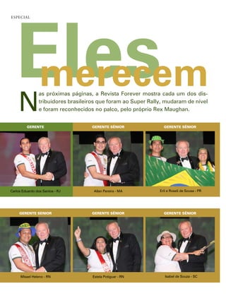 Eles
esPeCial




    merecem
    n
                as próximas páginas, a revista forever mostra cada um dos dis-
                tribuidores brasileiros que foram ao super rally, mudaram de nível
                e foram reconhecidos no palco, pelo próprio rex maughan.


         GERENTE                    GERENTE SÊNIOR               GERENTE SÊNIOR




carlos eduardo dos santos - rJ       allan pereira - ma        erli e roseli de sousa - pr




     GERENTE SÊNIOR                 GERENTE SÊNIOR               GERENTE SÊNIOR




      misael heleno - rn             estela potiguar - rn         isabel de souza - sc
 