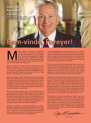 Carta do
Fundador
Rex Maughan
presidente do conselho e ceO
da forever living international




Bem-vindo, Forever!

m
                  inhas viagens proporcionam experiências           também alcançamos enormes avanços no último ano, incluindo
                  incríveis e que me marcam profundamente.          o novo site aloepod.com, no you tube, que oferece conectivi-
                  sou muito abençoado por ter a oportunidade        dade via itunes para ipods e iphones. fiquem à frente do tempo
                  de ver tantas coisas maravilhosas. e, apesar      nesta era wireless. a internet está fervilhando com termos como
                  de sempre tentar compartilhar essas experi-       sites de “utilidade social”, “redes sociais”e “comunidades virtu-
                  ências com vocês, muitas vezes é difícil man-     ais”, que estão sendo usados como se fossem novos. isso nos
tê-los completamente informados – já que cada gesto de carinho      faz lembrar o quanto a forever é atualizada!
ou de amizade significa tanto para mim!
                                                                    embora começamos a utilizar redes sociais trinta anos atrás, hoje
acabo de voltar de uma viagem de três semanas para o rally          são tão válidas quanto quando começamos. somos uma empre-
africano, no Quênia, uma comemoração e tanto de nosso su-           sa de rede social – uma rede de pessoas que compartilham idéias
cesso! havia tanta energia e entusiasmo que agradeço a todos        excelentes, com produtos fantásticos e que oferece uma oportu-
os envolvidos que contribuíram para fazer do rally africano um      nidade de renda para todos os seus membros. logo, quando
sucesso tão grande! mal posso esperar para revê-los no rally        explicarem o que fazem e porquê o fazem, não se esqueçam de
mundial de Joanesburgo, em abril de 2010.                           comentar que já fazemos isso por pelo menos trinta anos!

após a participação no rally, viajamos para a África do sul para    ainda há muito que gostaria de contar para vocês, como o recor-
visitar alguns resorts forever. tivemos experiências fascinantes    de de vendas ao redor do mundo, a história pessoal de sucesso
e um dos pontos altos foi participar da cerimônia de formatura      de cada um de vocês, o silver post rally que tivemos em puerto
na academia de treinamento forever, em Blyde canyon. foi in-        vallarta, no méxico, a eagle summit adventure até a base do
crível estar com esses jovens maravilhosos, que tiveram a opor-     grand canyon e o post rally tradicional. mas infelizmente, não
tunidade de receber, por quatro anos, treinamento especializado     tenho mais espaço para escrever sobre tudo isso. no entanto,
na indústria do turismo. agora, estão preparados para entrar no     gostaria de agradecer a toda a equipe da nossa sede e de todos
mercado de trabalho com confiança.                                  os escritórios ao redor do mundo pelas horas preciosas que sa-
                                                                    crificaram para assegurar que o super rally 2008 não somente
pensar que a forever contribui para o futuro destes jovens traz     fosse o maior, mas o melhOr rally que já tivemos! seu com-
uma sensação de conforto e alegria. agradeço a toda a equipe        prometimento com a superação é uma inspiração para mim.
dos resorts forever na África do sul. espero ver mais jovens se
formando na nossa academia, utilizando o que aprenderem para        me impressiono com todos os detalhes que vocês cuidam e com
fazer do mundo um lugar melhor para eles, suas famílias e para      os desafios que superaram. sei que isso significa muito para
a quem eles servem. esta é a verdadeira essência da forever. se     todos os distribuidores do mundo inteiro que chegam aqui e
cada um de nós contribuir com alguma coisa para fazer do mun-       são recebidos com sorrisos, uma cama confortável para dormir,
do um lugar melhor, iremos de fato fazer a diferença.               ótima comida e uma experiência que nunca esquecerão – su-
                                                                    cessos que devem ser comemorados! vocês são os melhores e
um lugar em que fizemos uma diferença foi phoenix, no arizona.      mal posso esperar por 2009 – será ainda maior e melhor. meus
milhares de qualificados e participantes do rally uniram-se a nós   agradecimentos para cada um de vocês e para cada distribuidor
na cidade natal da forever para comemorar, com uma grande           ao redor do mundo!
festa – e que festa! -, os 30 anos da empresa! nos divertimos
muito e sabemos que cada um de vocês levou consigo um espí-
rito especial para compartilhar com suas equipes.
 