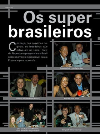 esPeCial




    Os super
  brasileiros
   c
          onheça, nas próximas pá-
          ginas, os brasileiros que
          estiveram no super rally
   de phoenix e representaram o Brasil
   nesse momento inesquecível para a
   forever e para todos nós.


                                              francisco fujii e luiz carlos Bahr




           gustavo Borba e milene homrich          márcia e izaias libório




           dilza garutti, luciano monteiro,
                                                margareth Bahr e Kijiro fujii
           garin Breinholt e margareth Bahr
 