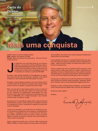 Carta do                                                                                                    forever brasil             3
Diretor
Fernando Junqueira
diretor geral
forever living Brasil




Mais uma conquista
Local: phoenix, arizona, estados unidos                            de se qualificar, pois cada um de vocês é presença indispensável
Data: sábado, 9 de agosto de 2008                                  nesta próxima comemoração.
Evento: rally internacional comemorativo - 30 anos forever
living products.                                                   uma sugestão? converse com aqueles distribuidores que viaja-




J
                                                                   ram com a gente em agosto e perguntem sobre a experiência, as
           á estávamos nos momentos finais de um encontro          festas... vejam as fotos e peçam um testemunho sobre o que a
           fantástico, com mais de 4 mil dos melhores e mais en-   forever os proporcionou.
           tusiasmados distribuidores forever de todo o mundo,
           quando fomos chamados ao palco, juntamente com          temos a certeza que será um grande incentivo para que você
           os diretores do Japão, para a divulgação do 2º e do     possa também realizar este sonho de viagem. gostaríamos de
           1º colocados em vendas no período 2007/2008.            agradecer a todos os distribuidores por esta grande conquista,
                                                                   principalmente os que estavam lá presentes, representantes dig-
no palco, nosso querido fundador sr. rex maughan nos aguar-        nos de uma forever Brasil, entusiasmada, unida e vencedora.
dava para anunciar esse tão esperado resultado. uma grande
emoção foi o que todos sentimos neste rápido momento.              vocês já são os melhores do mundo. nos sentimos honrados de
                                                                   estar ao lado de vocês em tantas conquistas. Japoneses, abram
na platéia, muitos brasileiros gritavam sem parar: Brasil número   seus “olhinhos” pois a forever Brasil esta chegando para ficar.
1. porém, ainda não foi desta vez. O Japão, como sempre nestes
últimos 15 anos, conquistou a posição de primeiro lugar.           parabéns a todos os distribuidores brasileiros, vocês são refe-
                                                                   rência internacional de trabalho ético, de luta e de realizações.
mas o convite para os dois países subirem juntos no palco foi
um sinal claro de que rex quis mostrar ao mundo que o Bra-         vocês são nosso orgulho!
sil vem mantendo um desempenho extraordinário. Ou seja,
já acena como uma possível mudança de posições para o pe-          sucesso.
ríodo de 2008/2009, com o Brasil alcançado o tão sonhado
primeiro lugar mundial em vendas.

de toda forma, foi maravilhoso receber toda a nossa comitiva de
distribuidores no palco. Juntos, fizemos um verdadeiro carnaval
e comemoramos muito a conquista da medalha de prata entre
mais de 130 países.

temos uma sensação e um sentimento de confiança de que,
se continuarmos trabalhando como estamos, conquistaremos
o 1º lugar, a “medalha de ouro” no mundo forever. para isso,
sem dúvida, precisamos continuar juntos, unidos no mesmo
desejo de ajudar ao próximo, levando esta oportunidade ao
maior numero de pessoas.

assim, preparem-se todos para o próximo rally internacional
2009 em dallas, no texas. foquem em suas metas e não deixem
 