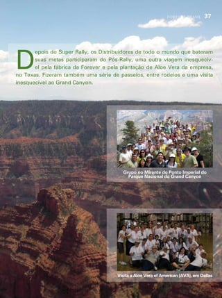 forever brasil     37




d
       epois do super rally, os distribuidores de todo o mundo que bateram
       suas metas participaram do pós-rally, uma outra viagem inesquecív-
       el pela fábrica da forever e pela plantação de aloe vera da empresa,
no texas. fizeram também uma série de passeios, entre rodeios e uma visita
inesquecível ao grand canyon.




                                        Grupo no Mirante do Ponto Imperial do
                                          Parque Nacional do Grand Canyon




                                      Visita a Aloe Vera of American (AVA), em Dallas
 