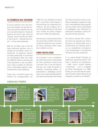 Produto




 O COMEçO DA VIAGEM                               1330 a.c. por soldados do faraó            de mistura de óleo e ervas ou pé-
                                                  seti i, que tinha interrompido o           talas amassadas. a água de rosas
 O nome perfume vem dos tem-                      fornecimento de ungüentos aro-             era a mais delicada e logo popula-
 pos mais antigos, de quando ho-                  máticos. 30 anos depois, foi a             rizou-se, assim como a tecnologia
 mens invocavam espíritos do céu                  vez do faraó ramsés ii enfrentar           da destilação, que influenciou a
 por meio da fumaça em rituais de                 uma revolta de peões indigna-              perfumaria ocidental e outros de-
 queima de ervas (veja linha do                   dos com a falta das essências.             senvolvimentos químicos.
 tempo). como incenso em latim
 é “per fumum" - "através da fuma-                aos poucos, outros povos foram             no final do século xiii, a lavan-
 ça" - o nome está explicado.                     incorporando o hábito. no início,          da tornou-se popular em toda a
                                                  a base do perfume era a mistura            europa e, no século xvii, com o
 mas foi no egito que a arte de                   de ceras, gorduras, óleos vege-            crescimento da indústria quími-
 fazer perfumes ganhou, com o                     tais e sabões a ervas.                     ca, as substâncias começaram
 perdão do trocadilho, corpo. ini-                                                           a ser sintetizadas e os perfumes
 cialmente, os egípcios usavam                    uMA NOVA ERA                               tornaram-se mais acessíveis.
 os óleos essenciais no processo
 de mumificação. mas, por volta                   Já no século i, com a massifica-           e no nosso Brasil? Quando as
 de 2.000 ac, faraós, membros da                  ção das técnicas de manipulação            essências desembarcaram? por
 corte passaram a usar as essên-                  de vidro, ganharam novas cores             aqui, o perfume se popularizou
 cias e logo a prática se difundiu                e formas com o uso de frascos.             – aliás, como muitos hábitos
 entre a população egípcia, tradi-                até que, por volta do século x,            “modernos” – com a chegada
 cionalmente muito higiênica.                     médicos e químicos árabes ex-              da corte portuguesa, em 1808.
                                                  perimentam a destilação. come-             então, por que não darmos para-
 tanto que a primeira greve da                    çaram com rosas até descobrirem            béns também pelos 200 anos da
 história foi protagonizada em                    que perfumes líquidos eram feitos          chegada do perfume ao Brasil?!


 LINhA DO TEMPO

  Período Neolítico - 4.000 AC                      Grécia e Roma - 700 AC                        França - Século XIII
                 acreditava-se que                              gregos e romanos                             a partir da espanha,
                 os deuses se ali-                              começam a usar                               o hábito de perfumar-
                 mentavam de aro-                               os perfumes como                             se começa crescer
                 mas liberados pelos                            item pessoal e tam-                          por toda a europa e
                 incensos, que em                               bém passam a buri-                           se transforma numa
                 latim são chamados                             far fragrâncias nos                          grande arte na fran-
                 como “per fumum".                              próprios móveis de                           ça renascentista.
                                                                suas casas.
                                                                                                                                     2008



              Egito antigo - 2.000 AC                           Arábia - Século X                             Brasil - 1808
                           as essências saem                              médicos e químicos                           a chegada da cor-
                           das pirâmides e os                             árabes descobrem                             te portuguesa ao
                           sacerdotes transfor-                           o processo de ex-                            rio de Janeiro, em
                           mam seus tempos                                tração de óleos de                           1808, populariza em
                           em verdadeiros la-                             flores pela destila-                         definitivo o uso de
                           boratórios de per-                             ção, usado até hoje.                         perfumes pelo ter-
                           fumes para faraós.                                                                          ritório brasileiro.
 