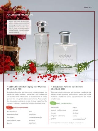 Produto



GALERIA DE PRODuTOS


  agora que você já virou pro-
  fundo conhecedor do mundo
  dos perfumes, fique por den-
  tro de cada uma das opções
  que a forever living products
  tem a oferecer:




» 25th Edition Perfume Spray para Mulheres                    » 25th Edition Perfume para homens
50 ml (Cód. 208)                                              50 ml (cód. 209)
fragrância feminina que tem como notas principais flor        Água de colônia masculina que combina fragrâncias da
de cactus, freesia amarela e flor de era, o que a deixa com   madeira, frutos e plantas, misturando o frescor das notas
um acento verde refrescante. Já as essências de rosas,        frutíferas e herbáceas com o toque masculino das notas
jasmin, lírio e magnólia dão o acento floral. para comple-    amadeiradas.
tar, toques de madeira de cereja, almíscar e patchouli ilu-
minam e capturam a essência feminina deste perfume.           ÷ principais componentes:
÷ principais componentes:                                     manjericão                          maça
                                                              lavanda mediterrânea                sândalo
flor de cactus                  lírio
                                                              abacaxi                             almíscar
freesia amarela                 magnólia
                                                              tangerina calabriana                cedro
flor de era                     madeira de cereja
                                                              gerânio                             semente de tonka*
essências de rosas              almíscar
jasmin                          patchouli                     *madeira também conhecida no Brasil pelo nome de cumaru
 