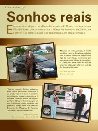 bônus de inCentivo




 Sonhos reais
 e
         m mais uma viagem por diferentes estados do Brasil, conheça outros
         distribuidores que conquistaram o Bônus de incentivo de ganho da
         forever e os carros e casas que compraram com essa premiação.




                                                "mais que um sonho, pois sou de família
                                                humilde e moro na zona rural, trabalhar
                                                com a forever living me proporcionou
                                                algo de inacreditável, modificando por
                                                completo a minha vida e a de minha famí-
                                                lia. antes meu maior sonho era adquirir
                                                uma moto e hoje, com a forever, ando de
                                                gol geração 4 completo. "

                                                luis carlos dos santos
                                                Gerente • Igaci - AL




  "Quando conheci a forever estávamos
  com muitos problemas financeiros e
  de saúde, mas com muita fé em deus
  conquistamos nossa independência fi-
  nanceira. com seis meses na empresa
  ganhei o Bônus de incentivo, após um
  ano virei soaring e, hoje, ajudamos mais
  pessoas a chegar neste nível Obrigada
  deus, sr. rex maughan, sr. fernando
  Junqueira e a toda nossa equipe."

                       eva ilza e roni santos
        Gerentes Soaring • Caxias do Sul - RS
 
