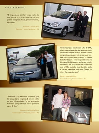 bônus de inCentivo



  “É importante sonhar, mas mais do
  que sonhar, é preciso acreditar na em-
  presa, nos produtos e, principalmente,
  em você!”

                       rosecler e tomaz pulz
              Gerentes • Novo Hamburgo - RS




                                                “iniciamos nosso trabalho em julho de 2006,
                                                três meses após perdermos nosso carro em
                                                um assalto. naquela ocasião, mostrar o plano
                                                sempre despertava em nós uma grande von-
                                                tade de conquistar este incentivo. 11 meses
                                                trabalhando com a forever e já estávamos no
                                                bônus de u$ 800. assim, ganhamos o belís-
                                                simo new civic 07 que vale sete vezes mais
                                                que o pálio roubado. você também pode
                                                e merece conquistar esse estilo forever de
                                                viver! vamos a diamante!”

                                                Karlla e natanael vieira.
                                                Gerente Soaring • Abreu e Lima - PE




  “trabalhar com a forever é mais do que
  ter seu próprio negócio. É ter um estilo
  de vida diferenciado. em um ano neste
  trabalho, conquistamos nosso primeiro
  carro O Km.”

                   alessandro e danielle lima
        Gerentes Sênior • Rio de Janeiro – RJ
 