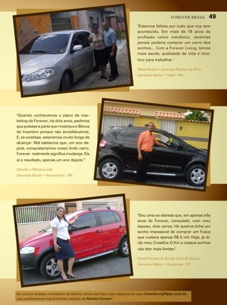 forever brasil       49
                                                                       "estamos felizes por tudo que nos tem
                                                                       acontecido. em mais de 18 anos de
                                                                       profissão como mecânico, Jeremias
                                                                       jamais poderia comprar um carro dos
                                                                       sonhos... com a forever living, temos
                                                                       mais saúde, qualidade de vida e ince-
                                                                       tivo para trabalhar."

                                                                       maria nubia e Jeremias paulino da silva
                                                                       Gerentes Sênior • Natal - RN




"Quando conhecemos o plano de mar-
keting da forever, há dois anos, pedimos
que pulasse a parte que mostrava o Bônus
de incentivo porque não acreditávamos.
e, se existisse, estaríamos muito longe de
alcançar. mal sabíamos que, um ano de-
pois, conquistaríamos nosso lindo carro.
forever realmente significa mudança. eis
aí o resultado, apenas um ano depois.”

cláudio e mônica leite
Gerentes Sênior • Parnamirim - RN




                                                                       "sou uma ex-diarista que, em apenas três
                                                                       anos de forever, conquistei, com meu
                                                                       esposo, dois carros. há quatros tinha um
                                                                       sonho impossível de comprar um fusca
                                                                       que custava apenas r$ 5 mil. hoje, já di-
                                                                       rijo meu crossfox O Km e nossos sonhos
                                                                       não têm mais limites."

                                                                       roseli pereira de souza e erli de souza
                                                                       Gerentes Sênior • Campinas - SP




se você ja recebeu o incentivo de ganho, envie sua foto e seu depoimento para incentivo@flpbr.com.br,
que publicaremos nas próximas edições da Revista Forever!
 