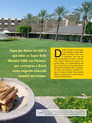 forever brasil            5




Fique por dentro de tudo o
                                           d
                                                       urante os dias 5 a 9 de agos-
                                                       to, foi realizado o super rally
                                                       2008 da forever. um even-
  que rolou no Super Rally                             to grandioso, com mais de
                                           3.400 participantes de todo o mundo.
Mundial 2008, em Phoenix,                  uma viagem incrível que marcou, em
                                           grande estilo, as comemorações dos

   que consagrou o Brasil                  30 anos da forever living international.
                                           mais de 240 brasileiros foram represen-

  como segundo colocado                    tar o país, que alcancóu o inédito 2° lu-
                                           gar em vendas mundiais. nas próximas
                                           páginas, conheça tudo o que aconteceu
      mundial em vendas.                   nesta maravilhosa festa.




                          vista interna do arizona Biltmore resort & spa, onde a delegação
                    brasileira se hospedou, mais badalado hotel do arizona e preferido das
                               estrelas de hollywood, milionários e presidentes americanos.
 