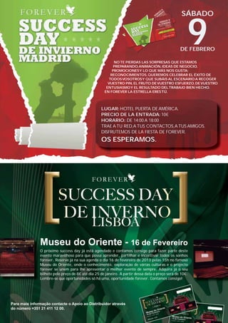 SÁBADO



                                                                                                                    9
                                                                                                                DE FEBRERO

                                                                        NO TE PIERDAS LAS SORPRESAS QUE ESTAMOS
                                                                        PREPARANDO, ANIMACIÓN, IDEAS DE NEGOCIO,
                                                                       PROMOCIONES Y LO QUE MÁS NOS GUSTA:
                                                                      RECONOCIMIENTOS, QUEREMOS CELEBRAR EL ÉXITO DE
                                                                     TODOS VOSOTROS Y QUE SUBÁIS AL ESCENARIO A RECOGER
                                                                     VUESTRO PIN, EL FRUTO DE VUESTRO ESFUERZO, DE VUESTRO
                                                                    ENTUSIASMO Y EL RESULTADO DEL TRABAJO BIEN HECHO.
                                                                   EN FOREVER LA ESTRELLA ERES TÚ.




                                                                 LUGAR: HOTEL PUERTA DE AMÉRICA.
                                                                 PRECIO DE LA ENTRADA: 10€
                                                                 HORARIO: DE 14:00 A 18:00
                                                                 TRAE A TU RED, A TUS CONTACTOS, A TUS AMIGOS.
                                                                 DISFRUTEMOS DE LA FIESTA DE FOREVER.
                                                                 OS ESPERAMOS.




                             Museu do Oriente - 16 de Fevereiro
                             O próximo success day já está agendado e contamos consigo para fazer parte deste
                             evento maravilhoso para que possa aprender, partilhar e incentivar todos os sonhos
                             forever. Reserve já na sua agenda o dia 16 de fevereiro de 2013 pelas 15h no famoso
                             Museu do Oriente, onde o conhecimento, exploração de várias culturas e o projecto
                             forever se unem para lhe apresentar o melhor evento de sempre. Adquira já o seu
                             bilhete pelo preço de 8€ até dia 25 de janeiro. A partir dessa data o preço será de 10€.
                             Lembre-se que oportunidades só há uma, oportunidade forever. Contamos consigo!




     Para mais informação contacte o Apoio ao Distribuidor através
     do número +351 21 411 12 00.




AF _ REVISTA FOREVER N26 _ 22-01-13.indd 19                                                                             22/01/13 19:00
 