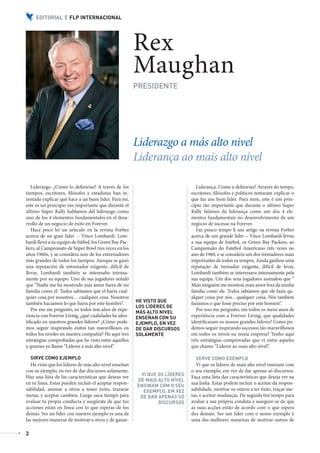 EDITORIAL | FLP INTERNACIONAL




                                                                   Rex
                                                                   Maughan
                                                                   PRESIDENTE




                                                                   Liderazgo a más alto nivel
                                                                   Liderança ao mais alto nível

              Liderazgo. ¿Cómo lo definirías? A través de los                              Liderança. Como a definirias? Através do tempo,
           tiempos, escritores, filósofos y estadistas han in-                          escritores, filósofos e políticos tentaram explicar o
           tentado explicar qué hace a un buen líder. Para mí,                          que faz um bom líder. Para mim, este é um prin-
           este es un principio tan importante que durante el                           cípio tão importante que durante o último Super
           último Súper Rally hablamos del liderazgo como                               Rally falámos da liderança como um dos 4 ele-
           uno de los 4 elementos fundamentales en el desa-                             mentos fundamentais no desenvolvimento de um
           rrollo de un negocio de éxito en Forever.                                    negócio de sucesso na Forever.
              Hace poco leí un artículo en la revista Forbes                               Faz pouco tempo li um artigo na revista Forbes
           acerca de un gran líder -- Vince Lombardi. Lom-                              acerca de um grande líder – Vince Lombardi levou
           bardi llevó a su equipo de fútbol, los Green Bay Pac-                        a sua equipa de futebol, os Green Bay Packers, ao
           kers, al Campeonato de Súper Bowl tres veces en los                          Campeonato do Futebol Americano três vezes no
           años 1960s, y se considera uno de los entrenadores                           ano de 1960, e se considera um dos treinadores mais
           más grandes de todos los tiempos. Aunque se ganó                             importantes de todos os tempos. Ainda ganhou uma
           una reputación de entrenador exigente, difícil de                            reputação de treinador exigente, difícil de levar,
           llevar, Lombardi también se interesaba intensa-                              Lombardi também se interessava intensamente pela
           mente por su equipo. Uno de sus jugadores señaló                             sua equipa. Um dos seus jogadores assinalou que “
           que “Nadie me ha mostrado más amor fuera de mi                               Mais ninguém me mostrou mais amor fora da minha
           familia como él. Todos sabíamos que el haría cual-                           família como ele. Todos sabíamos que ele fazia qu-
           quier cosa por nosotros… cualquier cosa. Nosotros                            alquer coisa por nós…qualquer coisa. Nós também
                                                                   HE VISTO QUE
           también hacíamos lo que fuera por este hombre”.                              fazíamos o que fosse preciso por este homem”.
                                                                   LOS LÍDERES DE
              Por eso me pregunto, en todos mis años de expe-                              Por isso me pergunto, em todos os meus anos de
                                                                   MÁS ALTO NIVEL
           riencia con Forever Living, ¿qué cualidades he iden-    ENSEÑAN CON SU       experiência com a Forever Living, que qualidades
           tificado en nuestros grandes líderes? ¿Cómo pode-       EJEMPLO, EN VEZ      identificaram os nossos grandes líderes? Como po-
           mos seguir inspirando éxitos tan maravillosos en        DE DAR DISCURSOS     demos seguir inspirando sucessos tão maravilhosos
           todos los niveles en nuestra compañía? He aquí tres     SOLAMENTE            em todos os níveis na nossa empresa? Tenho aqui
           estrategias comprobadas que he visto entre aquellos                          três estratégias comprovadas que vi entre aqueles
           a quienes yo llamo “Líderes a más alto nivel”.                               que chamo “Líderes ao mais alto nível”.

               SIRVE COMO EJEMPLO                                                         SERVE COMO EXEMPLO
              He visto que los líderes de más alto nivel enseñan                          Vi que os líderes de mais alto nível ensinam com
           con su ejemplo, en vez de dar discursos solamente.                           o seu exemplo, em vez de dar apenas só discursos.
                                                                    VI QUE OS LÍDERES
           Haz una lista de las características que deseas ver                          Faça uma lista das características que deseja ver na
                                                                   DE MAIS ALTO NÍVEL
           en tu línea. Estas pueden incluir el aceptar respon-                         sua linha. Estas podem incluir o aceitar da respon-
                                                                   ENSINAM COM O SEU
           sabilidad, animar a otros a tener éxito, trazarse         EXEMPLO, EM VEZ    sabilidade, motivar os outros a ter êxito, traçar me-
           metas, y aceptar cambios. Luego saca tiempo para         DE DAR APENAS SÓ    tas, e aceitar mudanças. De seguida tire tempo para
           evaluar tu propia conducta y asegúrate de que tus               DISCURSOS    avaliar a sua própria conduta e assegure-se de que
           acciones están en línea con lo que esperas de los                            as suas acções estão de acordo com o que espera
           demás. Ser un líder con nuestro ejemplo es una de                            dos demais. Ser um líder com o nosso exemplo é
           las mejores maneras de motivar a otros y de ganar-                           uma das melhores maneiras de motivar outros de

           2



AF _ REVISTA FOREVER N26 _ 22-01-13.indd 2                                                                                                      22/01/13 18:59
 