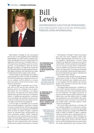 EDITORIAL | ESPAÑA & PORTUGAL




                                                                 Bill
                                                                 Lewis
                                                                 VICEPRESIDENTE EJECUTIVO DE OPERACIONES
                                                                 VICE PRESIDENTE EXECUTIVO DE OPERAÇÕES
                                                                 FOREVER LIVING INTERNACIONAL




              ¡Hola España y Portugal! Es muy emocionante                               Olá Espanha e Portugal! É muito emocionante
           para mí estar en estos magníficos países trabajando                        para mim estar nestes magníficos países traba-
           temporalmente con todos vosotros, ¡nuestros mag-                           lhando temporariamente com todos vós, os nos-
           níficos Distribuidores! Forever Living Products ha                         sos magníficos Distribuidores! A Forever Living
           significado mucho para mí y mi familia, hemos vi-                          Products tem significado muito para mim e para a
                                                                 HE APRENDIDO QUE
           vido experiencias maravillosas, como los seis años                         minha família, vivemos experiências maravilhosas,
                                                                 CASI CUALQUIER
           que Rita y yo desarrollamos la labor de Country       PERSONA PUEDE
                                                                                      como os seis anos em que a Rita e eu desenvolve-
           Managers en España. A lo largo de los 34 años que     TENER ÉXITO EN EL    mos um trabalho como Directores Gerais em Es-
           llevo formando parte de esta gran empresa he apren-   PLAN DE MARKETING    panha. Ao longo destes 34 anos que levo formando
           dido algunos principios muy importantes que rigen     DE FLP               parte desta grande empresa aprendi alguns princí-
           la realización de nuestros sueños, metas y deseos.                         pios muito importantes que regem a realização dos
              En primer lugar, he aprendido que casi cualquier                        nossos sonhos, metas e desejos.
           persona puede tener éxito en el Plan de Marketing                            Em primeiro lugar, aprendi que quase qualquer
                                                                        APRENDI QUE
           de FLP. Está diseñado para trabajar para las perso-                        pessoa pode ter êxito no Plano de Marketing da
                                                                   QUASE QUALQUER
           nas con cualquier nivel de ambición, ya sea para                           FLP. Está desenhado para trabalhar para pesso-
                                                                   PESSOA PODE TER
           ganar unos pocos cientos de euros al mes, o para       ÊXITO NO PLANO DE   as com qualquer nível de ambição, que seja para
           construir una fortuna.                                 MARKETING DA FLP    ganhar umas centenas de euros por mês, ou para
              En segundo lugar, he aprendido que el verda-                            construir uma fortuna.
           dero éxito en FLP viene de estar orientado a las                             Em segundo lugar, aprendi que o verdadeiro su-
           personas, pensar en su bienestar como la priori-                           cesso na FLP veio para orientar as pessoas, pensa-
           dad número uno. Esto realmente es un negocio                               do na saúde e bem-estar como prioridade número
           de personas. A las personas no les interesa cuánto    EL MERCADO ESTÁ      um. Isto realmente é um negócio de pessoas. Às
           sabemos hasta que saben todo lo que nos importan      EN CONSTANTE         pessoas não lhes interessa quanto sabemos até que
                                                                 PROGRESO Y
           (¡ellos!). A medida que aprendemos a centrarnos                            sabem tudo o que lhes importa (eles). À medida
                                                                 SI QUEREMOS
           en sus necesidades y les ayudamos de forma activa     CONTINUAR EN         que aprendemos as suas necessidades e lhes ajuda-
           a alcanzar sus deseos de una mejor salud y una ma-    NUESTRO CAMINO DE    mos de forma activa a alcançar os seus desejos de
           yor riqueza, nuestro éxito está asegurado.            ÉXITO, TENEMOS QUE   uma melhor saúde e uma maior riqueza, o nosso
              En tercer lugar, he aprendido que el mercado       CAMBIAR CON LOS      sucesso está assegurado.
           está en constante progreso y si queremos continuar    TIEMPOS                Em terceiro lugar, aprendi que o mercado está
           en nuestro camino de éxito, tenemos que cambiar                            em constante progresso e se queremos continuar
           con los tiempos. He visto el progreso de FOREVER                           o nosso caminho para o sucesso, temos que mudar
           desde las hojas de pedido de papel y pequeños            O MERCADO ESTÁ    os tempos. Reparei que o progresso da FOREVER
           centros de reuniones hasta comunicaciones por              EM CONSTANTE    desde as folhas de pedido de papel e pequenos
                                                                       PROGRESSO E
           correo electrónico, pedidos “online”, formación                            centros de reuniões até as comunicações por cor-
                                                                       SE QUEREMOS
           por medio de la web y presentaciones de oportu-       CONTINUAR O NOSSO    reio electrónicos, pedidos “online”, formação por
           nidad en formato digital. Estos avances han hecho        CAMINHO PARA O    meio da web e apresentações de oportunidade em
           posible que nuestros Distribuidores pasen menos          SUCESSO, TEMOS    formato digital. Estes avanços têm feito possível
           tiempo en tareas administrativas que consumen              QUE MUDAR OS    que os nossos distribuidores passem menos tempo
           muchas horas y puedan concentrarse en contactar                  TEMPOS    em tarefas administrativas que consomem horas

           4



AF _ REVISTA FOREVER N26 _ 22-01-13.indd 4                                                                                                 22/01/13 18:59
 