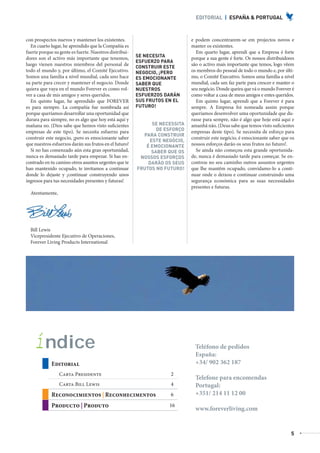 EDITORIAL | ESPAÑA & PORTUGAL



           con prospectos nuevos y mantener los existentes.                            e podem concentrarem-se em projectos novos e
             En cuarto lugar, he aprendido que la Compañía es                          manter os existentes.
           fuerte porque su gente es fuerte. Nuestros distribui-                         Em quarto lugar, aprendi que a Empresa é forte
                                                                   SE NECESITA
           dores son el activo más importante que tenemos,                             porque a sua gente é forte. Os nossos distribuidores
                                                                   ESFUERZO PARA
           luego vienen nuestros miembros del personal de                              são o activo mais importante que temos, logo vêem
                                                                   CONSTRUIR ESTE
           todo el mundo y, por último, el Comité Ejecutivo.       NEGOCIO, ¡PERO      os membros do pessoal de todo o mundo e, por últi-
           Somos una familia a nivel mundial, cada uno hace        ES EMOCIONANTE      mo, o Comité Executivo. Somos uma família a nível
           su parte para crecer y mantener el negocio. Donde       SABER QUE           mundial, cada um faz parte para crescer e manter o
           quiera que vaya en el mundo Forever es como vol-        NUESTROS            seu negócio. Donde queira que vá o mundo Forever é
           ver a casa de mis amigos y seres queridos.              ESFUERZOS DARÁN     como voltar a casa de meus amigos e entes queridos.
             En quinto lugar, he aprendido que FOREVER             SUS FRUTOS EN EL      Em quinto lugar, aprendi que a Forever é para
           es para siempre. La compañía fue nombrada así           FUTURO!             sempre. A Empresa foi nomeada assim porque
           porque queríamos desarrollar una oportunidad que                            queríamos desenvolver uma oportunidade que du-
           durara para siempre, no es algo que hoy está aquí y                         rasse para sempre, não é algo que hoje está aqui e
           mañana no. (Dios sabe que hemos visto suficientes            SE NECESSITA   amanhã não. (Deus sabe que temos visto suficientes
           empresas de este tipo). Se necesita esfuerzo para              DE ESFORÇO   empresas deste tipo). Se necessita de esforço para
                                                                     PARA CONSTRUIR
           construir este negocio, ¡pero es emocionante saber                          construir este negócio, é emocionante saber que os
                                                                       ESTE NEGÓCIO,
           que nuestros esfuerzos darán sus frutos en el futuro!      É EMOCIONANTE    nossos esforços darão os seus frutos no futuro!.
             Si no has comenzado aún esta gran oportunidad,             SABER QUE OS     Se ainda não começou esta grande oportunida-
           nunca es demasiado tarde para empezar. Si has en-        NOSSOS ESFORÇOS    de, nunca é demasiado tarde para começar. Se en-
           contrado en tu camino otros asuntos urgentes que te         DARÃO OS SEUS   controu no seu caminho outros assuntos urgentes
           han mantenido ocupado, te invitamos a continuar         FRUTOS NO FUTURO!   que lhe mantêm ocupado, convidamo-lo a conti-
           donde lo dejaste y ¡continuar construyendo unos                             nuar onde o deixou e continuar construindo uma
           ingresos para tus necesidades presentes y futuras!                          segurança económica para as suas necessidades
                                                                                       presentes e futuras.
              Atentamente,




              Bill Lewis
              Vicepresidente Ejecutivo de Operaciones,
              Forever Living Products International




                 í ndice                                                                 Teléfono de pedidos
                                                                                         España:
                          Editorial                                                      +34/ 902 362 187
                               Carta Presidente                                2
                                                                                         Telefone para encomendas
                               Carta Bill Lewis                                4         Portugal:
                          Reconocimientos | Reconhecimentos                    6         +351/ 214 11 12 00
                          Producto | Produto                                   16
                                                                                         www.foreverliving.com


                                                                                                                                         5



AF _ REVISTA FOREVER N26 _ 22-01-13.indd 5                                                                                                    22/01/13 18:59
 